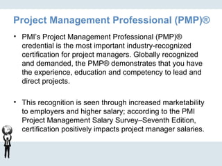 Project Management Professional (PMP)®
• PMI’s Project Management Professional (PMP)®
credential is the most important industry-recognized
certification for project managers. Globally recognized
and demanded, the PMP® demonstrates that you have
the experience, education and competency to lead and
direct projects.
• This recognition is seen through increased marketability
to employers and higher salary; according to the PMI
Project Management Salary Survey–Seventh Edition,
certification positively impacts project manager salaries.
 