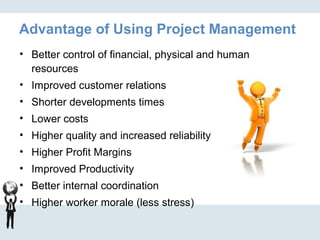 Advantage of Using Project Management
• Better control of financial, physical and human
resources
• Improved customer relations
• Shorter developments times
• Lower costs
• Higher quality and increased reliability
• Higher Profit Margins
• Improved Productivity
• Better internal coordination
• Higher worker morale (less stress)
 