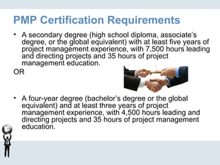 PMP Certification Requirements
• A secondary degree (high school diploma, associate’s
degree, or the global equivalent) with at least five years of
project management experience, with 7,500 hours leading
and directing projects and 35 hours of project
management education.
OR
• A four-year degree (bachelor’s degree or the global
equivalent) and at least three years of project
management experience, with 4,500 hours leading and
directing projects and 35 hours of project management
education.
 