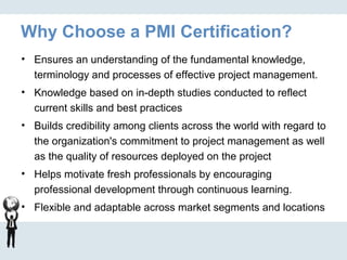 Why Choose a PMI Certification?
• Ensures an understanding of the fundamental knowledge,
terminology and processes of effective project management.
• Knowledge based on in-depth studies conducted to reflect
current skills and best practices
• Builds credibility among clients across the world with regard to
the organization's commitment to project management as well
as the quality of resources deployed on the project
• Helps motivate fresh professionals by encouraging
professional development through continuous learning.
• Flexible and adaptable across market segments and locations
 
