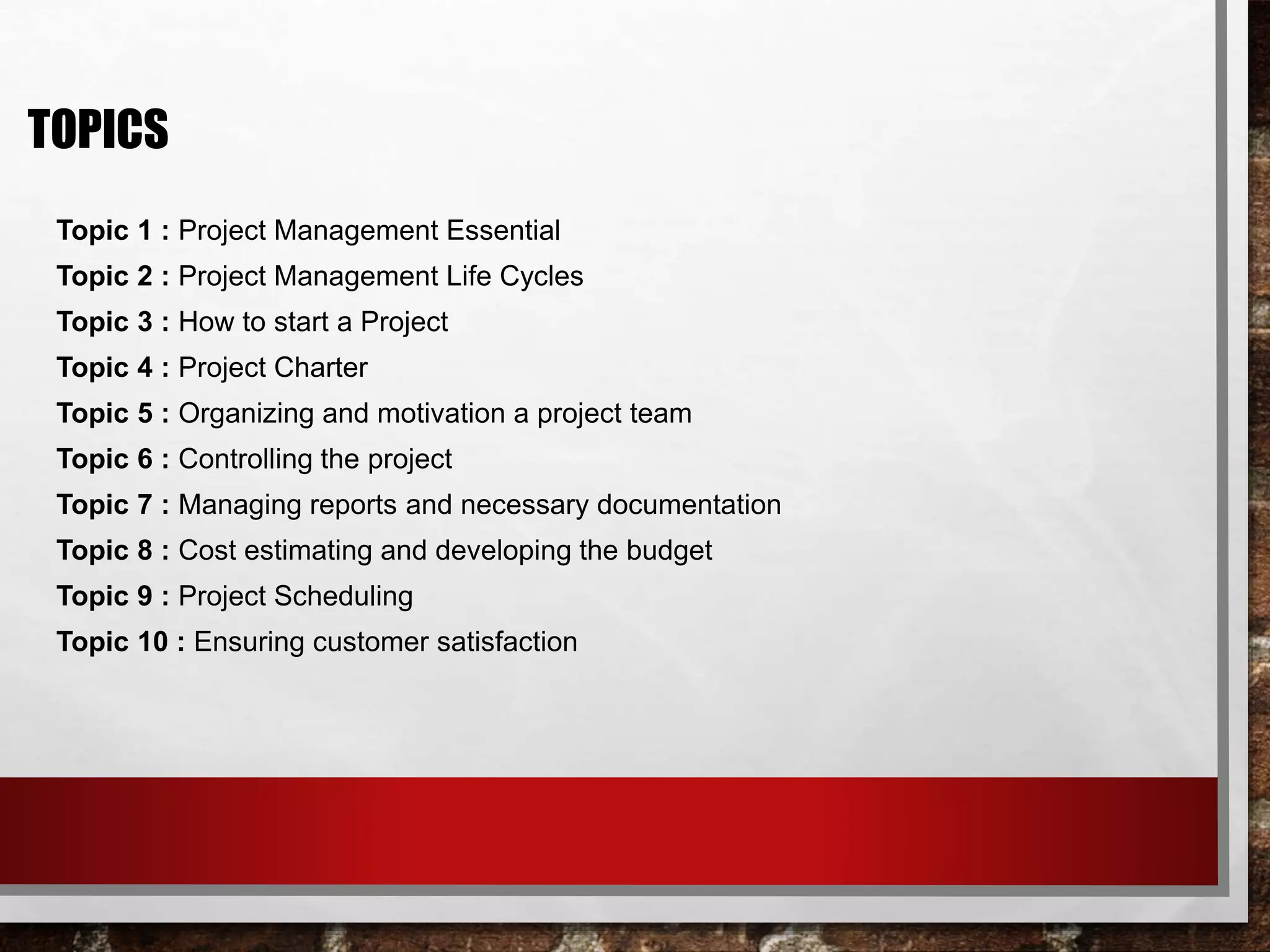Topic 1 : Project Management Essential
Topic 2 : Project Management Life Cycles
Topic 3 : How to start a Project
Topic 4 : Project Charter
Topic 5 : Organizing and motivation a project team
Topic 6 : Controlling the project
Topic 7 : Managing reports and necessary documentation
Topic 8 : Cost estimating and developing the budget
Topic 9 : Project Scheduling
Topic 10 : Ensuring customer satisfaction
TOPICS
 