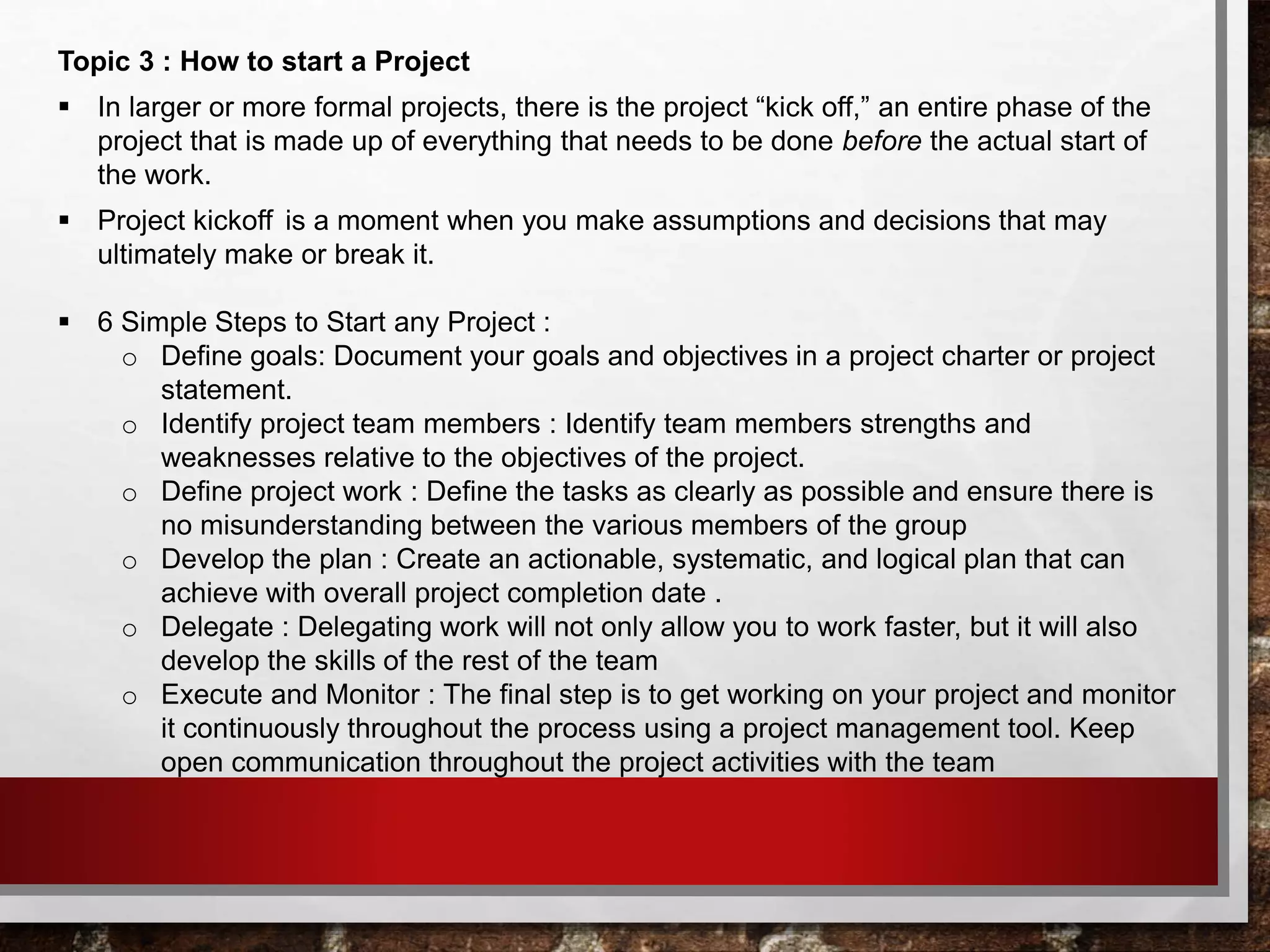 Topic 3 : How to start a Project
 In larger or more formal projects, there is the project “kick off,” an entire phase of the
project that is made up of everything that needs to be done before the actual start of
the work.
 Project kickoff   is a moment when you make assumptions and decisions that may
ultimately make or break it.
 6 Simple Steps to Start any Project :
o Define goals: Document your goals and objectives in a project charter or project
statement.
o Identify project team members : Identify team members strengths and
weaknesses relative to the objectives of the project.
o Define project work : Define the tasks as clearly as possible and ensure there is
no misunderstanding between the various members of the group
o Develop the plan : Create an actionable, systematic, and logical plan that can
achieve with overall project completion date .
o Delegate : Delegating work will not only allow you to work faster, but it will also
develop the skills of the rest of the team
o Execute and Monitor : The final step is to get working on your project and monitor
it continuously throughout the process using a project management tool. Keep
open communication throughout the project activities with the team
 