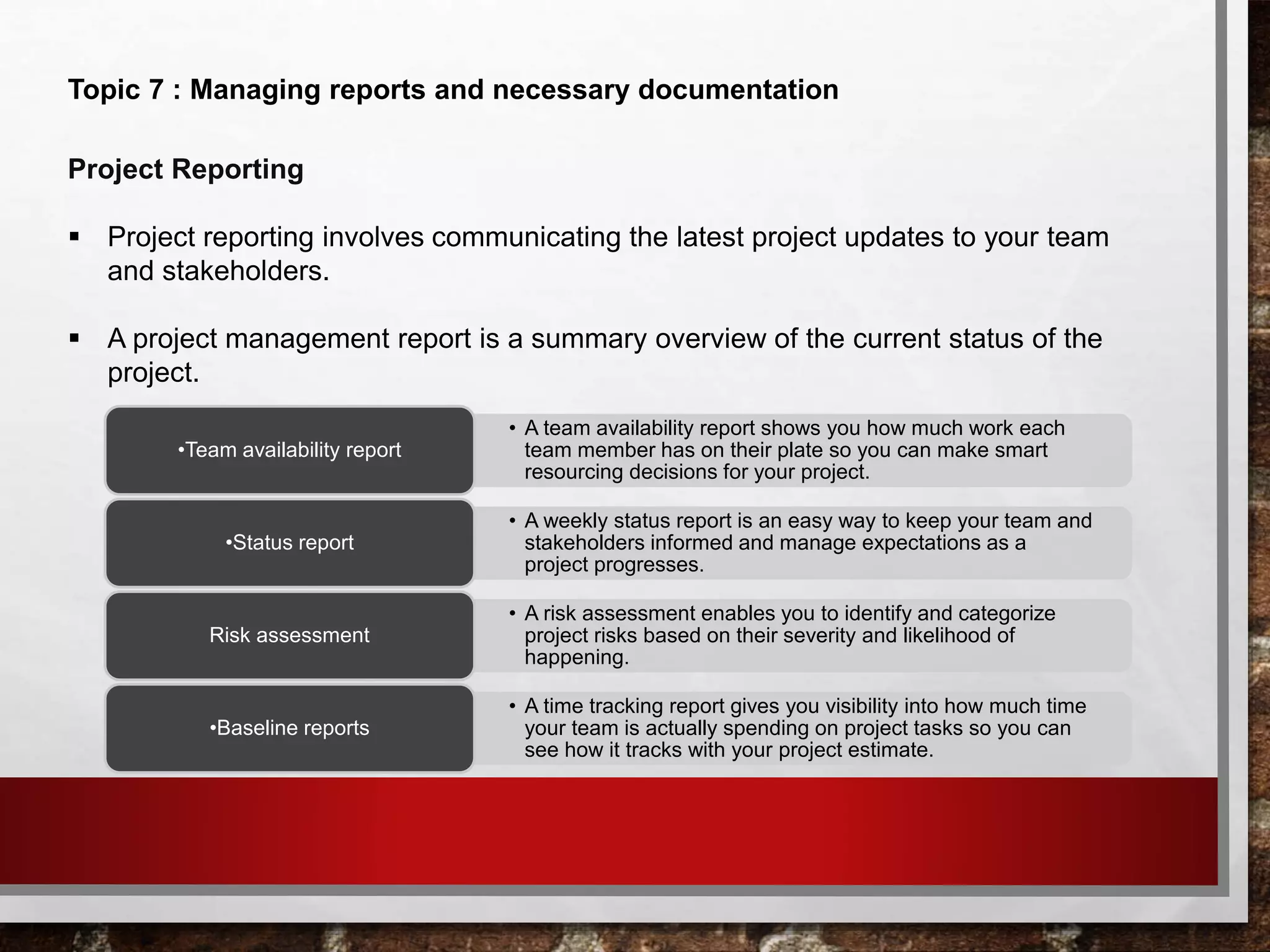 Topic 7 : Managing reports and necessary documentation
Project Reporting
 Project reporting involves communicating the latest project updates to your team
and stakeholders.
 A project management report is a summary overview of the current status of the
project.
• A team availability report shows you how much work each
team member has on their plate so you can make smart
resourcing decisions for your project.
•Team availability report
• A weekly status report is an easy way to keep your team and
stakeholders informed and manage expectations as a
project progresses.
•Status report
• A risk assessment enables you to identify and categorize
project risks based on their severity and likelihood of
happening.
Risk assessment
• A time tracking report gives you visibility into how much time
your team is actually spending on project tasks so you can
see how it tracks with your project estimate.
•Baseline reports
 
