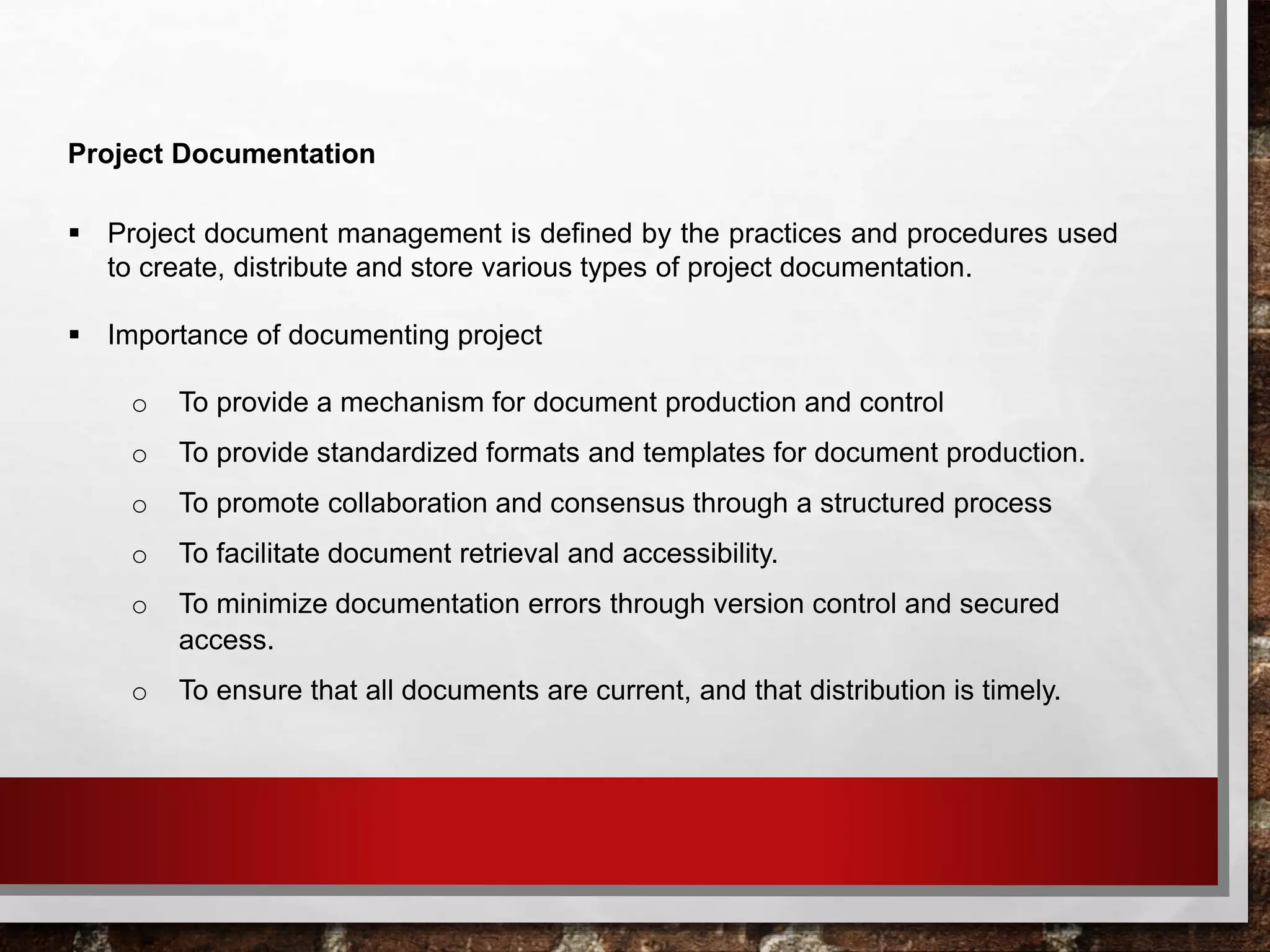 Project Documentation
 Project document management is defined by the practices and procedures used
to create, distribute and store various types of project documentation.
 Importance of documenting project
o To provide a mechanism for document production and control
o To provide standardized formats and templates for document production.
o To promote collaboration and consensus through a structured process
o To facilitate document retrieval and accessibility.
o To minimize documentation errors through version control and secured
access.
o To ensure that all documents are current, and that distribution is timely.
 