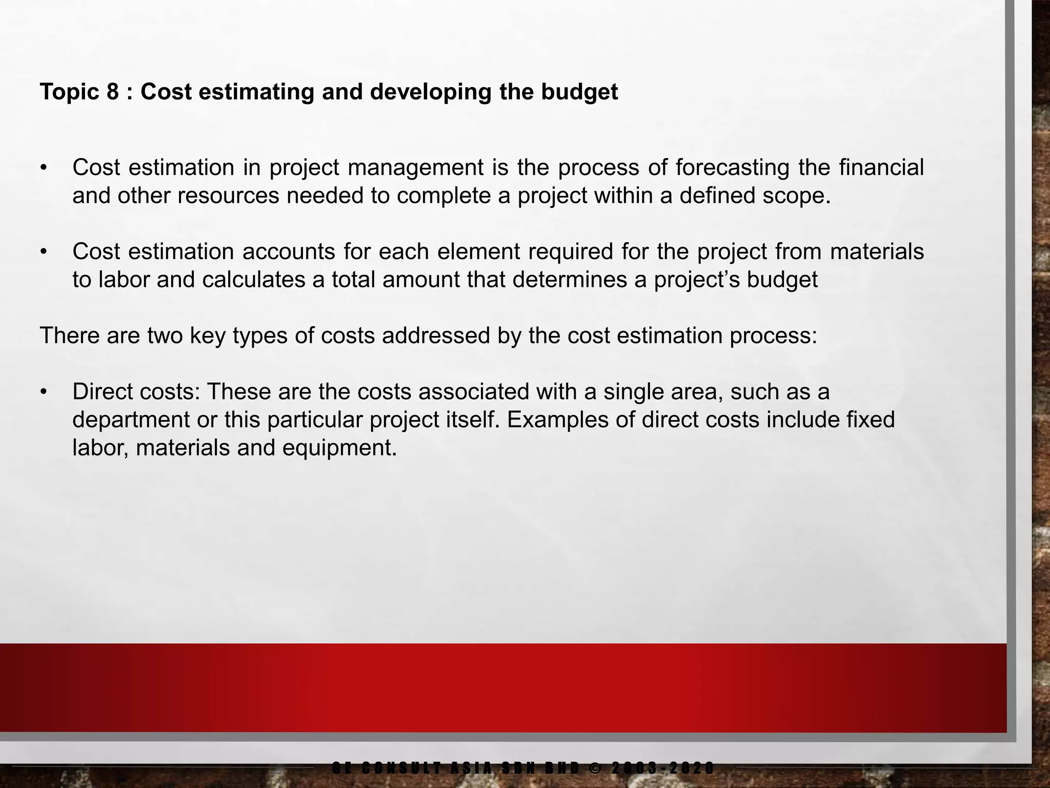 G E C O N S U L T A S I A S D N B H D © 2 0 0 3 - 2 0 2 0
Topic 8 : Cost estimating and developing the budget
• Cost estimation in project management is the process of forecasting the financial
and other resources needed to complete a project within a defined scope.
• Cost estimation accounts for each element required for the project from materials
to labor and calculates a total amount that determines a project’s budget
There are two key types of costs addressed by the cost estimation process:
• Direct costs: These are the costs associated with a single area, such as a
department or this particular project itself. Examples of direct costs include fixed
labor, materials and equipment.
 