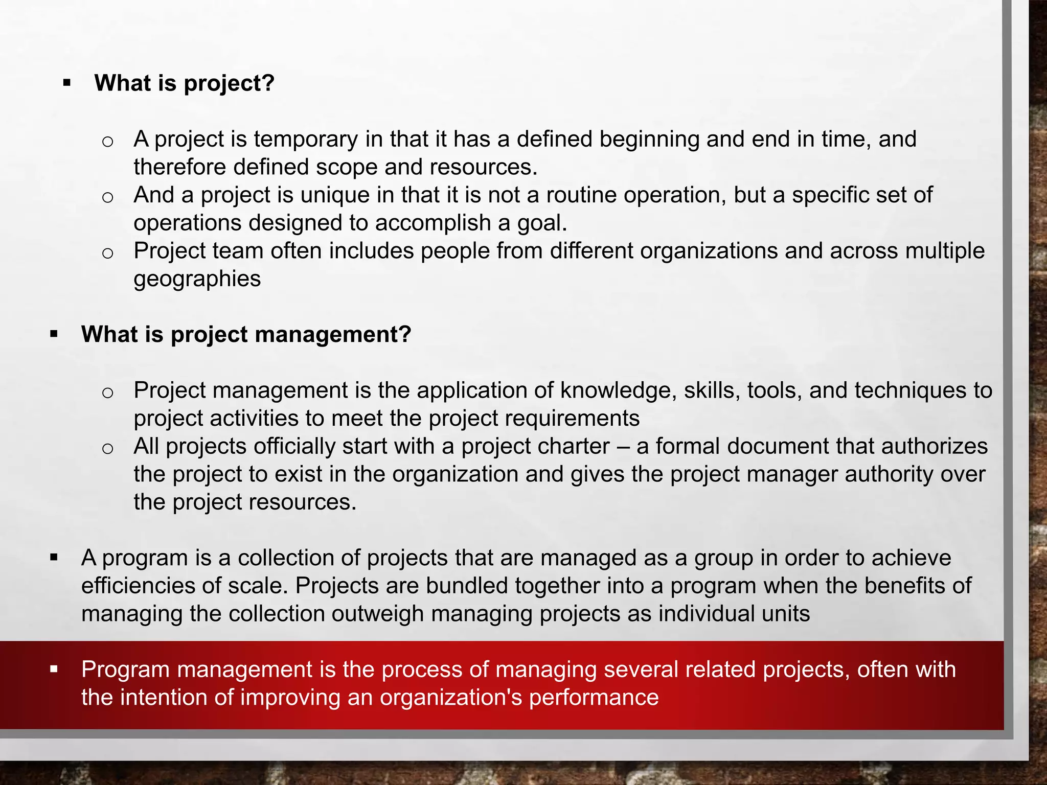  What is project?
o A project is temporary in that it has a defined beginning and end in time, and
therefore defined scope and resources.
o And a project is unique in that it is not a routine operation, but a specific set of
operations designed to accomplish a goal.
o Project team often includes people from different organizations and across multiple
geographies
 What is project management?
o Project management is the application of knowledge, skills, tools, and techniques to
project activities to meet the project requirements
o All projects officially start with a project charter – a formal document that authorizes
the project to exist in the organization and gives the project manager authority over
the project resources.
 A program is a collection of projects that are managed as a group in order to achieve
efficiencies of scale. Projects are bundled together into a program when the benefits of
managing the collection outweigh managing projects as individual units
 Program management is the process of managing several related projects, often with
the intention of improving an organization's performance
 