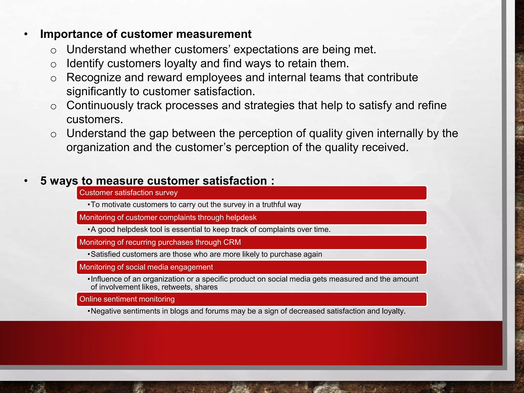 • Importance of customer measurement
o Understand whether customers’ expectations are being met.
o Identify customers loyalty and find ways to retain them.
o Recognize and reward employees and internal teams that contribute
significantly to customer satisfaction.
o Continuously track processes and strategies that help to satisfy and refine
customers.
o Understand the gap between the perception of quality given internally by the
organization and the customer’s perception of the quality received.
• 5 ways to measure customer satisfaction :
Customer satisfaction survey
•To motivate customers to carry out the survey in a truthful way
Monitoring of customer complaints through helpdesk
•A good helpdesk tool is essential to keep track of complaints over time.
Monitoring of recurring purchases through CRM
•Satisfied customers are those who are more likely to purchase again
Monitoring of social media engagement
•Influence of an organization or a specific product on social media gets measured and the amount
of involvement likes, retweets, shares
Online sentiment monitoring
•Negative sentiments in blogs and forums may be a sign of decreased satisfaction and loyalty.
 