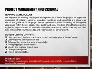 PROJECT MANAGEMENT PROFESSIONAL
TRAINING METHODOLOGY
The objective of learning the project management is to drive the projects in organized
procedures of initiation, planning, execution, monitoring and controlling and closure as
well as the guidance of the project team's operations towards achieving all the agreed
upon goals within the set scope, time, quality and cost. This type of certification can be
applied to projects across all industries and adds value in the market. Learning this new
skills will enhance your knowledge and opportunities for career growth.
Expected Learning Outcomes:
 Learn and apply the best practices or project methodologies at the workplace.
 Learning about the Business Case
 Define project scope and write a project plan
 Managing project stakeholders
 Identify and manage project risks
 Change management
 Project communication
Who should learn:
All managers, executives and existing project managers who wants to be recognized as an
experienced professional
 