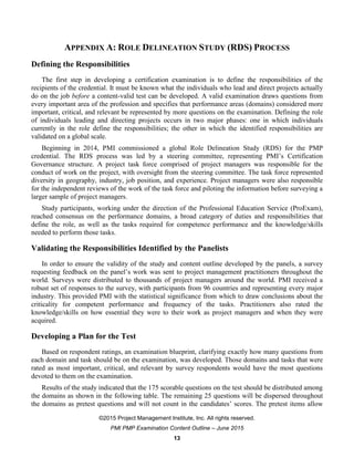 ©2015 Project Management Institute, Inc. All rights reserved.
PMI PMP Examination Content Outline – June 2015
13
APPENDIX A: ROLE DELINEATION STUDY (RDS) PROCESS
Defining the Responsibilities
The first step in developing a certification examination is to define the responsibilities of the
recipients of the credential. It must be known what the individuals who lead and direct projects actually
do on the job before a content-valid test can be developed. A valid examination draws questions from
every important area of the profession and specifies that performance areas (domains) considered more
important, critical, and relevant be represented by more questions on the examination. Defining the role
of individuals leading and directing projects occurs in two major phases: one in which individuals
currently in the role define the responsibilities; the other in which the identified responsibilities are
validated on a global scale.
Beginning in 2014, PMI commissioned a global Role Delineation Study (RDS) for the PMP
credential. The RDS process was led by a steering committee, representing PMI’s Certification
Governance structure. A project task force comprised of project managers was responsible for the
conduct of work on the project, with oversight from the steering committee. The task force represented
diversity in geography, industry, job position, and experience. Project managers were also responsible
for the independent reviews of the work of the task force and piloting the information before surveying a
larger sample of project managers.
Study participants, working under the direction of the Professional Education Service (ProExam),
reached consensus on the performance domains, a broad category of duties and responsibilities that
define the role, as well as the tasks required for competence performance and the knowledge/skills
needed to perform those tasks.
Validating the Responsibilities Identified by the Panelists
In order to ensure the validity of the study and content outline developed by the panels, a survey
requesting feedback on the panel’s work was sent to project management practitioners throughout the
world. Surveys were distributed to thousands of project managers around the world. PMI received a
robust set of responses to the survey, with participants from 96 countries and representing every major
industry. This provided PMI with the statistical significance from which to draw conclusions about the
criticality for competent performance and frequency of the tasks. Practitioners also rated the
knowledge/skills on how essential they were to their work as project managers and when they were
acquired.
Developing a Plan for the Test
Based on respondent ratings, an examination blueprint, clarifying exactly how many questions from
each domain and task should be on the examination, was developed. Those domains and tasks that were
rated as most important, critical, and relevant by survey respondents would have the most questions
devoted to them on the examination.
Results of the study indicated that the 175 scorable questions on the test should be distributed among
the domains as shown in the following table. The remaining 25 questions will be dispersed throughout
the domains as pretest questions and will not count in the candidates’ scores. The pretest items allow
 