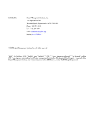 Published by: Project Management Institute, Inc.
14 Campus Boulevard
Newtown Square, Pennsylvania 19073-3299 USA.
Phone: +610-356-4600
Fax: +610-356-4647
Email: customercare@pmi.org
Internet: www.PMI.org
©2015 Project Management Institute, Inc. All rights reserved.
"PMI,", the PMI logo, "PMP," the PMP logo, "PMBOK," "PgMP,” “Project Management Journal," "PM Network," and the
PMI Today logo are registered marks of Project Management Institute, Inc. The Quarter Globe Design is a trademark of the
Project Management Institute, Inc. For a comprehensive list of PMI marks, contact the PMI Legal Department.
 