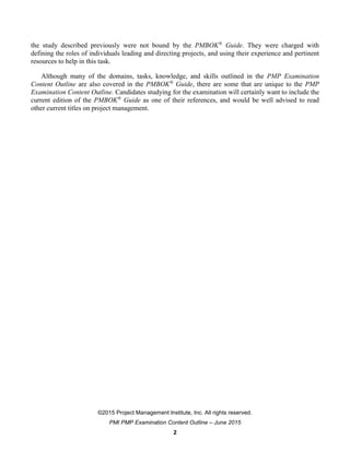 ©2015 Project Management Institute, Inc. All rights reserved.
PMI PMP Examination Content Outline – June 2015
2
the study described previously were not bound by the PMBOK®
Guide. They were charged with
defining the roles of individuals leading and directing projects, and using their experience and pertinent
resources to help in this task.
Although many of the domains, tasks, knowledge, and skills outlined in the PMP Examination
Content Outline are also covered in the PMBOK®
Guide, there are some that are unique to the PMP
Examination Content Outline. Candidates studying for the examination will certainly want to include the
current edition of the PMBOK®
Guide as one of their references, and would be well advised to read
other current titles on project management.
 