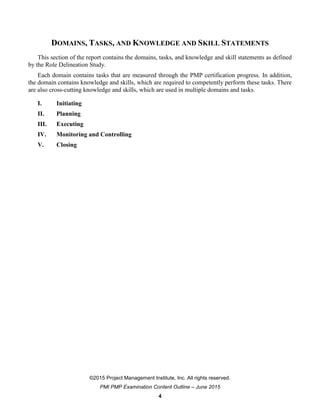©2015 Project Management Institute, Inc. All rights reserved.
PMI PMP Examination Content Outline – June 2015
4
DOMAINS, TASKS, AND KNOWLEDGE AND SKILL STATEMENTS
This section of the report contains the domains, tasks, and knowledge and skill statements as defined
by the Role Delineation Study.
Each domain contains tasks that are measured through the PMP certification progress. In addition,
the domain contains knowledge and skills, which are required to competently perform these tasks. There
are also cross-cutting knowledge and skills, which are used in multiple domains and tasks.
I. Initiating
II. Planning
III. Executing
IV. Monitoring and Controlling
V. Closing
 
