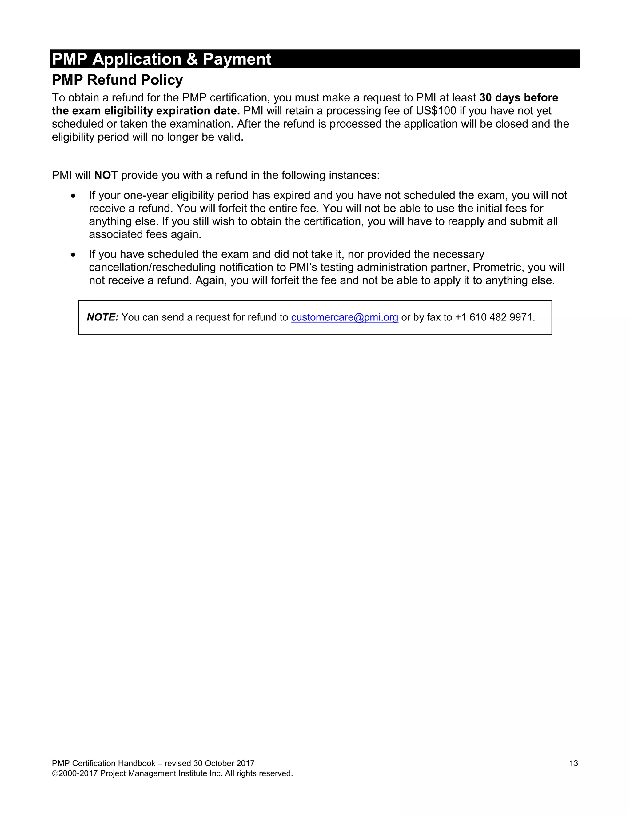 PMP Application & Payment
PMP Certification Handbook – revised 30 October 2017 13
2000-2017 Project Management Institute Inc. All rights reserved.
PMP Refund Policy
To obtain a refund for the PMP certification, you must make a request to PMI at least 30 days before
the exam eligibility expiration date. PMI will retain a processing fee of US$100 if you have not yet
scheduled or taken the examination. After the refund is processed the application will be closed and the
eligibility period will no longer be valid.
PMI will NOT provide you with a refund in the following instances:
 If your one-year eligibility period has expired and you have not scheduled the exam, you will not
receive a refund. You will forfeit the entire fee. You will not be able to use the initial fees for
anything else. If you still wish to obtain the certification, you will have to reapply and submit all
associated fees again.
 If you have scheduled the exam and did not take it, nor provided the necessary
cancellation/rescheduling notification to PMI’s testing administration partner, Prometric, you will
not receive a refund. Again, you will forfeit the fee and not be able to apply it to anything else.
NOTE: You can send a request for refund to customercare@pmi.org or by fax to +1 610 482 9971.
 