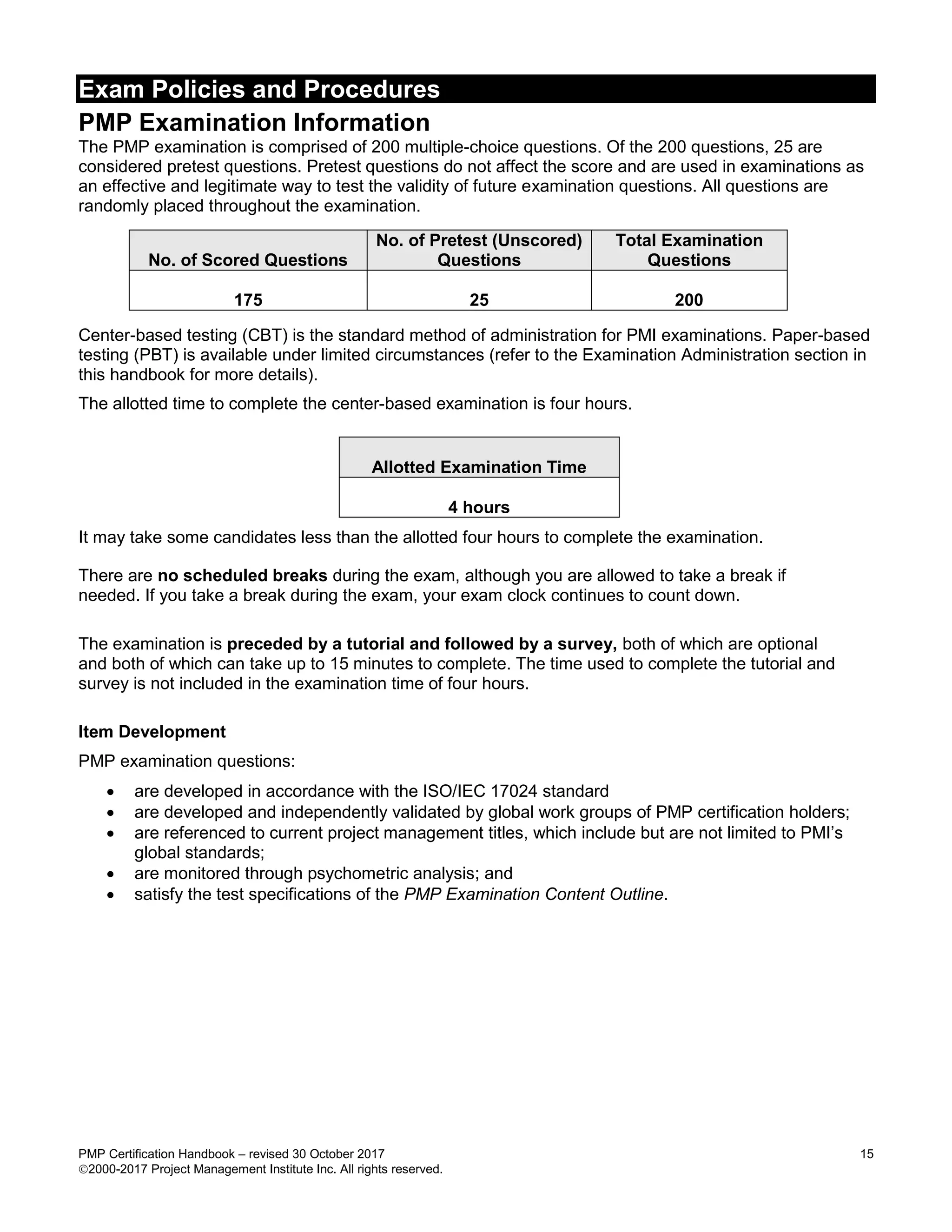 Exam Policies and Procedures
PMP Certification Handbook – revised 30 October 2017 15
2000-2017 Project Management Institute Inc. All rights reserved.
PMP Examination Information
The PMP examination is comprised of 200 multiple-choice questions. Of the 200 questions, 25 are
considered pretest questions. Pretest questions do not affect the score and are used in examinations as
an effective and legitimate way to test the validity of future examination questions. All questions are
randomly placed throughout the examination.
No. of Scored Questions
No. of Pretest (Unscored)
Questions
Total Examination
Questions
175 25 200
Center-based testing (CBT) is the standard method of administration for PMI examinations. Paper-based
testing (PBT) is available under limited circumstances (refer to the Examination Administration section in
this handbook for more details).
The allotted time to complete the center-based examination is four hours.
Allotted Examination Time
4 hours
It may take some candidates less than the allotted four hours to complete the examination.
There are no scheduled breaks during the exam, although you are allowed to take a break if
needed. If you take a break during the exam, your exam clock continues to count down.
The examination is preceded by a tutorial and followed by a survey, both of which are optional
and both of which can take up to 15 minutes to complete. The time used to complete the tutorial and
survey is not included in the examination time of four hours.
Item Development
PMP examination questions:
 are developed in accordance with the ISO/IEC 17024 standard
 are developed and independently validated by global work groups of PMP certification holders;
 are referenced to current project management titles, which include but are not limited to PMI’s
global standards;
 are monitored through psychometric analysis; and
 satisfy the test specifications of the PMP Examination Content Outline.
 