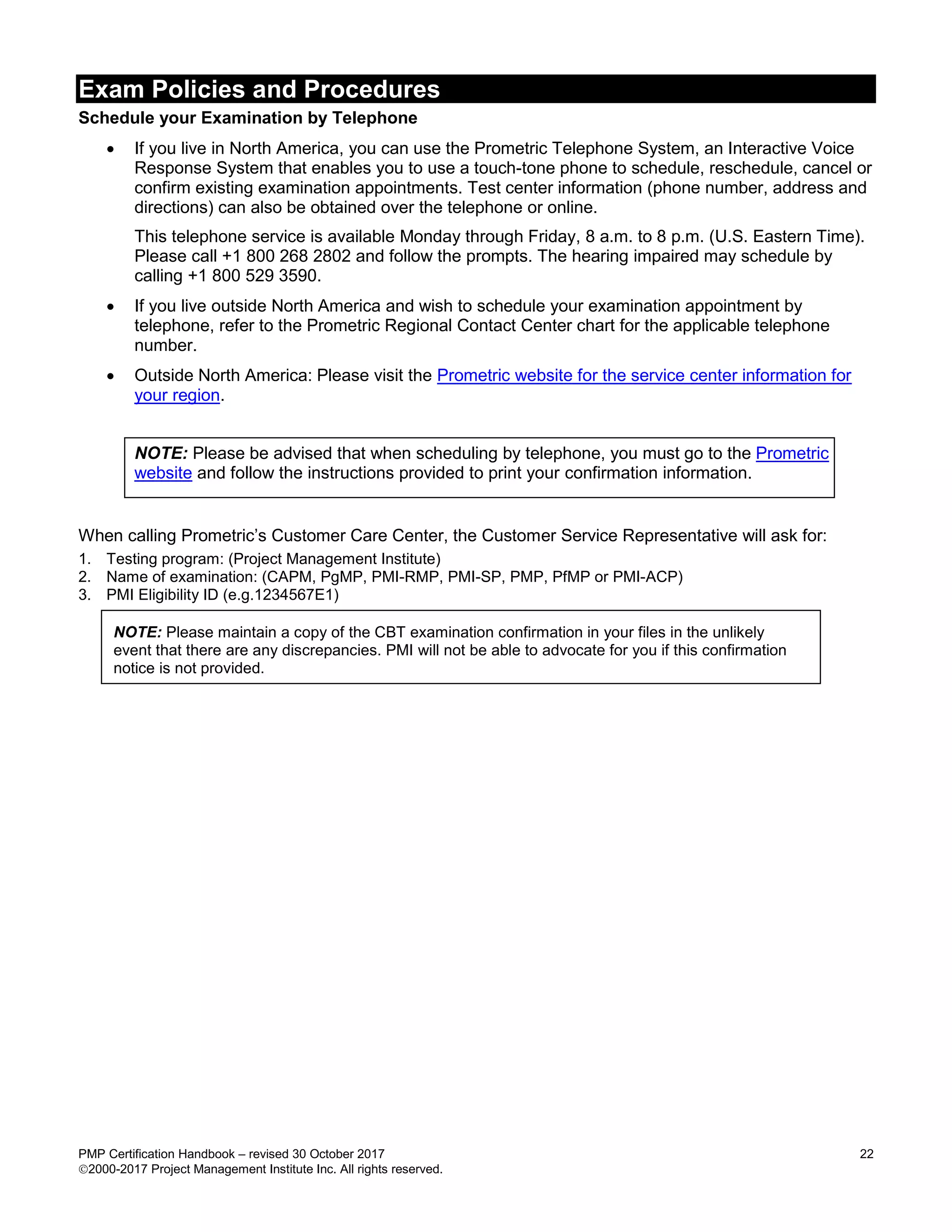 Exam Policies and Procedures
PMP Certification Handbook – revised 30 October 2017 22
2000-2017 Project Management Institute Inc. All rights reserved.
Schedule your Examination by Telephone
 If you live in North America, you can use the Prometric Telephone System, an Interactive Voice
Response System that enables you to use a touch-tone phone to schedule, reschedule, cancel or
confirm existing examination appointments. Test center information (phone number, address and
directions) can also be obtained over the telephone or online.
This telephone service is available Monday through Friday, 8 a.m. to 8 p.m. (U.S. Eastern Time).
Please call +1 800 268 2802 and follow the prompts. The hearing impaired may schedule by
calling +1 800 529 3590.
 If you live outside North America and wish to schedule your examination appointment by
telephone, refer to the Prometric Regional Contact Center chart for the applicable telephone
number.
 Outside North America: Please visit the Prometric website for the service center information for
your region.
NOTE: Please be advised that when scheduling by telephone, you must go to the Prometric
website and follow the instructions provided to print your confirmation information.
When calling Prometric’s Customer Care Center, the Customer Service Representative will ask for:
1. Testing program: (Project Management Institute)
2. Name of examination: (CAPM, PgMP, PMI-RMP, PMI-SP, PMP, PfMP or PMI-ACP)
3. PMI Eligibility ID (e.g.1234567E1)
NOTE: Please maintain a copy of the CBT examination confirmation in your files in the unlikely
event that there are any discrepancies. PMI will not be able to advocate for you if this confirmation
notice is not provided.
 