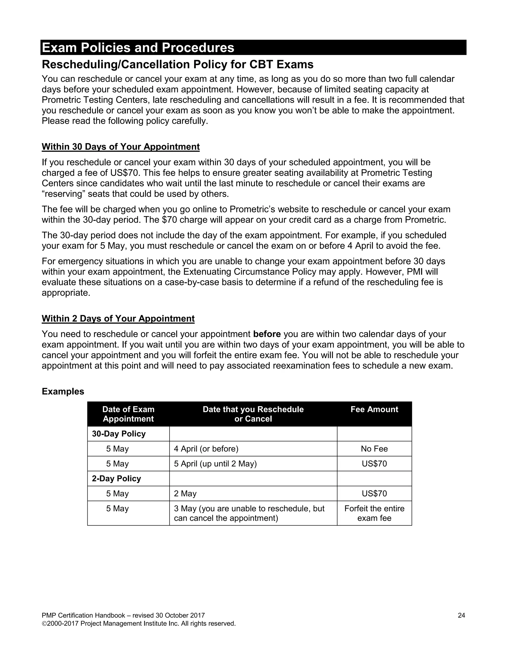 Exam Policies and Procedures
PMP Certification Handbook – revised 30 October 2017 24
2000-2017 Project Management Institute Inc. All rights reserved.
Rescheduling/Cancellation Policy for CBT Exams
You can reschedule or cancel your exam at any time, as long as you do so more than two full calendar
days before your scheduled exam appointment. However, because of limited seating capacity at
Prometric Testing Centers, late rescheduling and cancellations will result in a fee. It is recommended that
you reschedule or cancel your exam as soon as you know you won’t be able to make the appointment.
Please read the following policy carefully.
Within 30 Days of Your Appointment
If you reschedule or cancel your exam within 30 days of your scheduled appointment, you will be
charged a fee of US$70. This fee helps to ensure greater seating availability at Prometric Testing
Centers since candidates who wait until the last minute to reschedule or cancel their exams are
“reserving” seats that could be used by others.
The fee will be charged when you go online to Prometric’s website to reschedule or cancel your exam
within the 30-day period. The $70 charge will appear on your credit card as a charge from Prometric.
The 30-day period does not include the day of the exam appointment. For example, if you scheduled
your exam for 5 May, you must reschedule or cancel the exam on or before 4 April to avoid the fee.
For emergency situations in which you are unable to change your exam appointment before 30 days
within your exam appointment, the Extenuating Circumstance Policy may apply. However, PMI will
evaluate these situations on a case-by-case basis to determine if a refund of the rescheduling fee is
appropriate.
Within 2 Days of Your Appointment
You need to reschedule or cancel your appointment before you are within two calendar days of your
exam appointment. If you wait until you are within two days of your exam appointment, you will be able to
cancel your appointment and you will forfeit the entire exam fee. You will not be able to reschedule your
appointment at this point and will need to pay associated reexamination fees to schedule a new exam.
Examples
Date of Exam
Appointment
Date that you Reschedule
or Cancel
Fee Amount
30-Day Policy
5 May 4 April (or before) No Fee
5 May 5 April (up until 2 May) US$70
2-Day Policy
5 May 2 May US$70
5 May 3 May (you are unable to reschedule, but
can cancel the appointment)
Forfeit the entire
exam fee
 