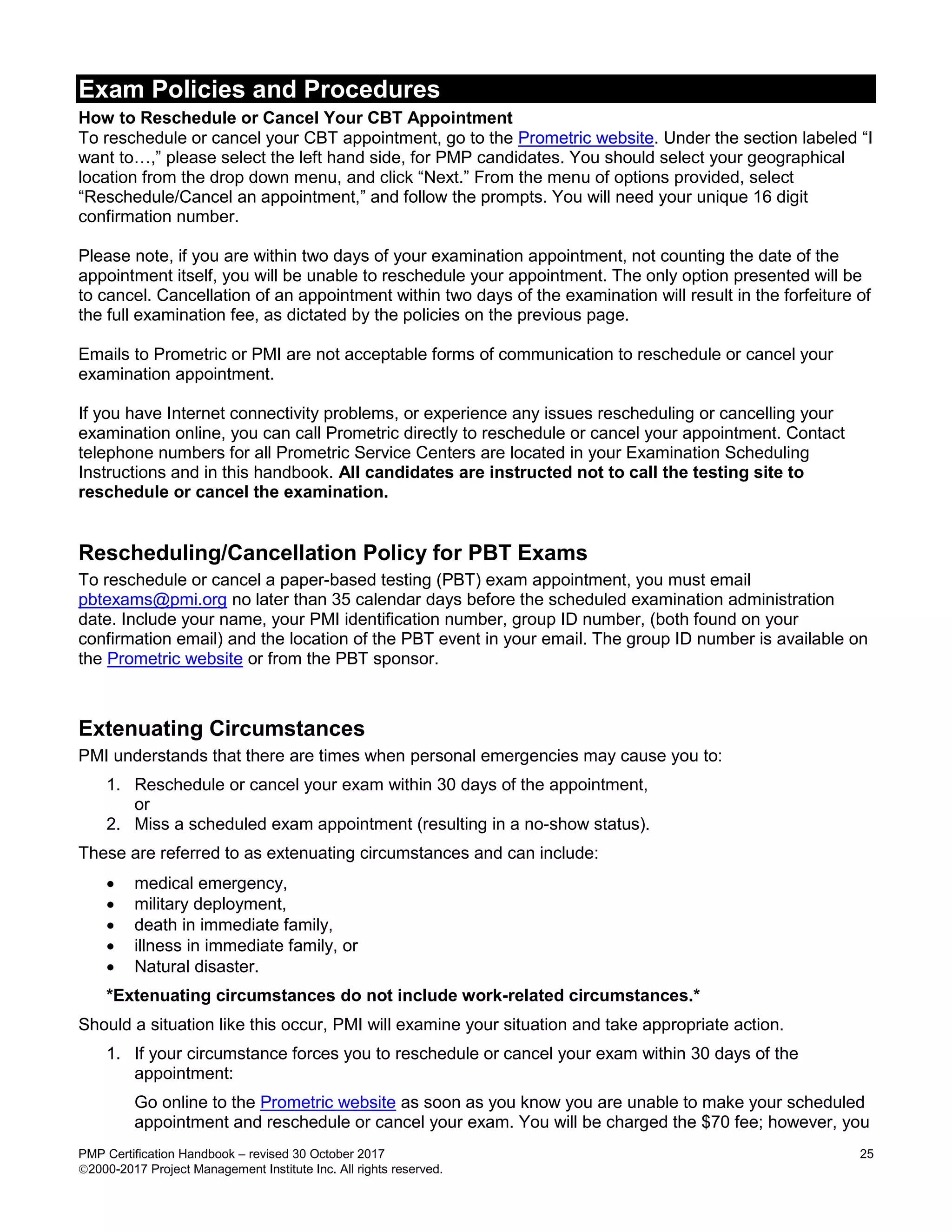 Exam Policies and Procedures
PMP Certification Handbook – revised 30 October 2017 25
2000-2017 Project Management Institute Inc. All rights reserved.
How to Reschedule or Cancel Your CBT Appointment
To reschedule or cancel your CBT appointment, go to the Prometric website. Under the section labeled “I
want to…,” please select the left hand side, for PMP candidates. You should select your geographical
location from the drop down menu, and click “Next.” From the menu of options provided, select
“Reschedule/Cancel an appointment,” and follow the prompts. You will need your unique 16 digit
confirmation number.
Please note, if you are within two days of your examination appointment, not counting the date of the
appointment itself, you will be unable to reschedule your appointment. The only option presented will be
to cancel. Cancellation of an appointment within two days of the examination will result in the forfeiture of
the full examination fee, as dictated by the policies on the previous page.
Emails to Prometric or PMI are not acceptable forms of communication to reschedule or cancel your
examination appointment.
If you have Internet connectivity problems, or experience any issues rescheduling or cancelling your
examination online, you can call Prometric directly to reschedule or cancel your appointment. Contact
telephone numbers for all Prometric Service Centers are located in your Examination Scheduling
Instructions and in this handbook. All candidates are instructed not to call the testing site to
reschedule or cancel the examination.
Rescheduling/Cancellation Policy for PBT Exams
To reschedule or cancel a paper-based testing (PBT) exam appointment, you must email
pbtexams@pmi.org no later than 35 calendar days before the scheduled examination administration
date. Include your name, your PMI identification number, group ID number, (both found on your
confirmation email) and the location of the PBT event in your email. The group ID number is available on
the Prometric website or from the PBT sponsor.
Extenuating Circumstances
PMI understands that there are times when personal emergencies may cause you to:
1. Reschedule or cancel your exam within 30 days of the appointment,
or
2. Miss a scheduled exam appointment (resulting in a no-show status).
These are referred to as extenuating circumstances and can include:
 medical emergency,
 military deployment,
 death in immediate family,
 illness in immediate family, or
 Natural disaster.
*Extenuating circumstances do not include work-related circumstances.*
Should a situation like this occur, PMI will examine your situation and take appropriate action.
1. If your circumstance forces you to reschedule or cancel your exam within 30 days of the
appointment:
Go online to the Prometric website as soon as you know you are unable to make your scheduled
appointment and reschedule or cancel your exam. You will be charged the $70 fee; however, you
 
