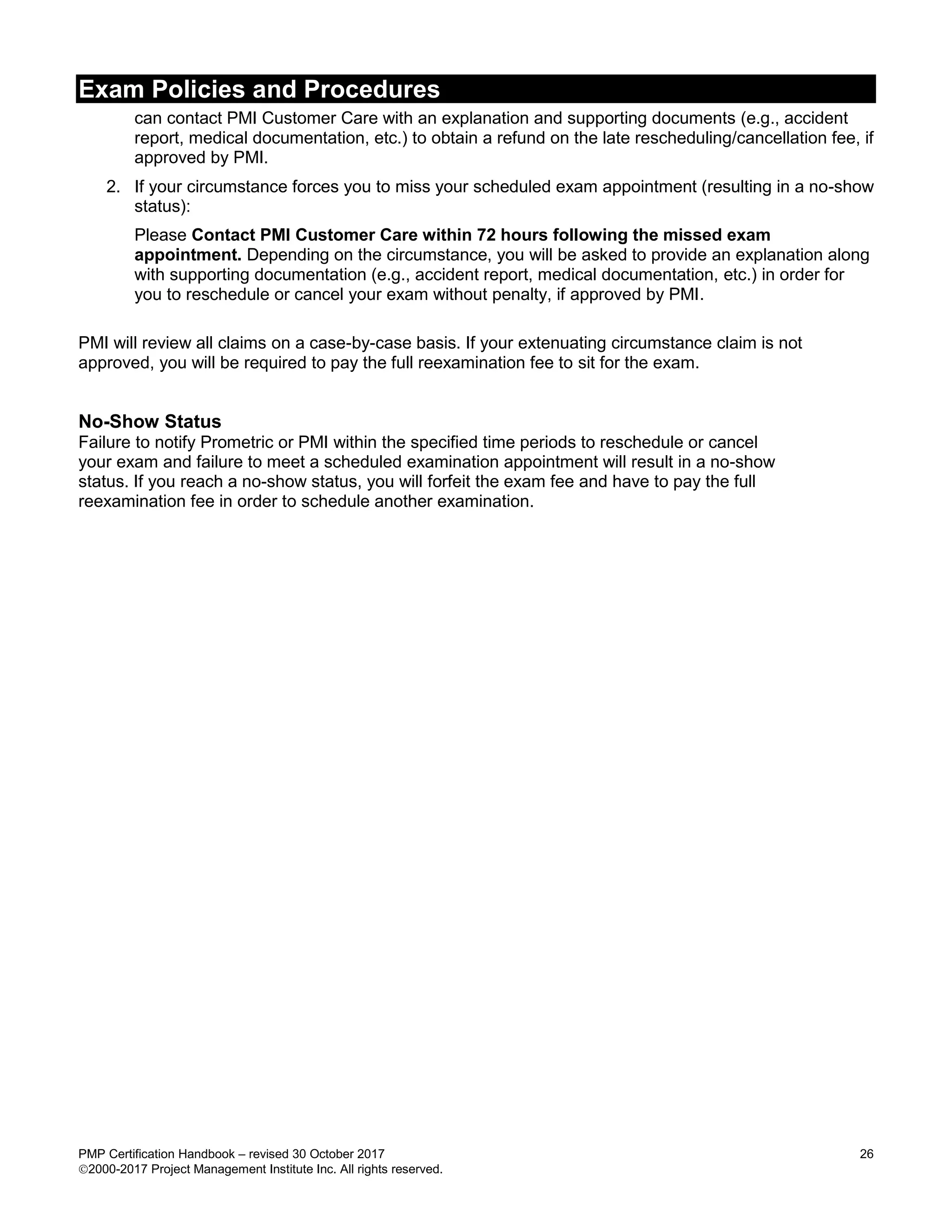Exam Policies and Procedures
PMP Certification Handbook – revised 30 October 2017 26
2000-2017 Project Management Institute Inc. All rights reserved.
can contact PMI Customer Care with an explanation and supporting documents (e.g., accident
report, medical documentation, etc.) to obtain a refund on the late rescheduling/cancellation fee, if
approved by PMI.
2. If your circumstance forces you to miss your scheduled exam appointment (resulting in a no-show
status):
Please Contact PMI Customer Care within 72 hours following the missed exam
appointment. Depending on the circumstance, you will be asked to provide an explanation along
with supporting documentation (e.g., accident report, medical documentation, etc.) in order for
you to reschedule or cancel your exam without penalty, if approved by PMI.
PMI will review all claims on a case-by-case basis. If your extenuating circumstance claim is not
approved, you will be required to pay the full reexamination fee to sit for the exam.
No-Show Status
Failure to notify Prometric or PMI within the specified time periods to reschedule or cancel
your exam and failure to meet a scheduled examination appointment will result in a no-show
status. If you reach a no-show status, you will forfeit the exam fee and have to pay the full
reexamination fee in order to schedule another examination.
 