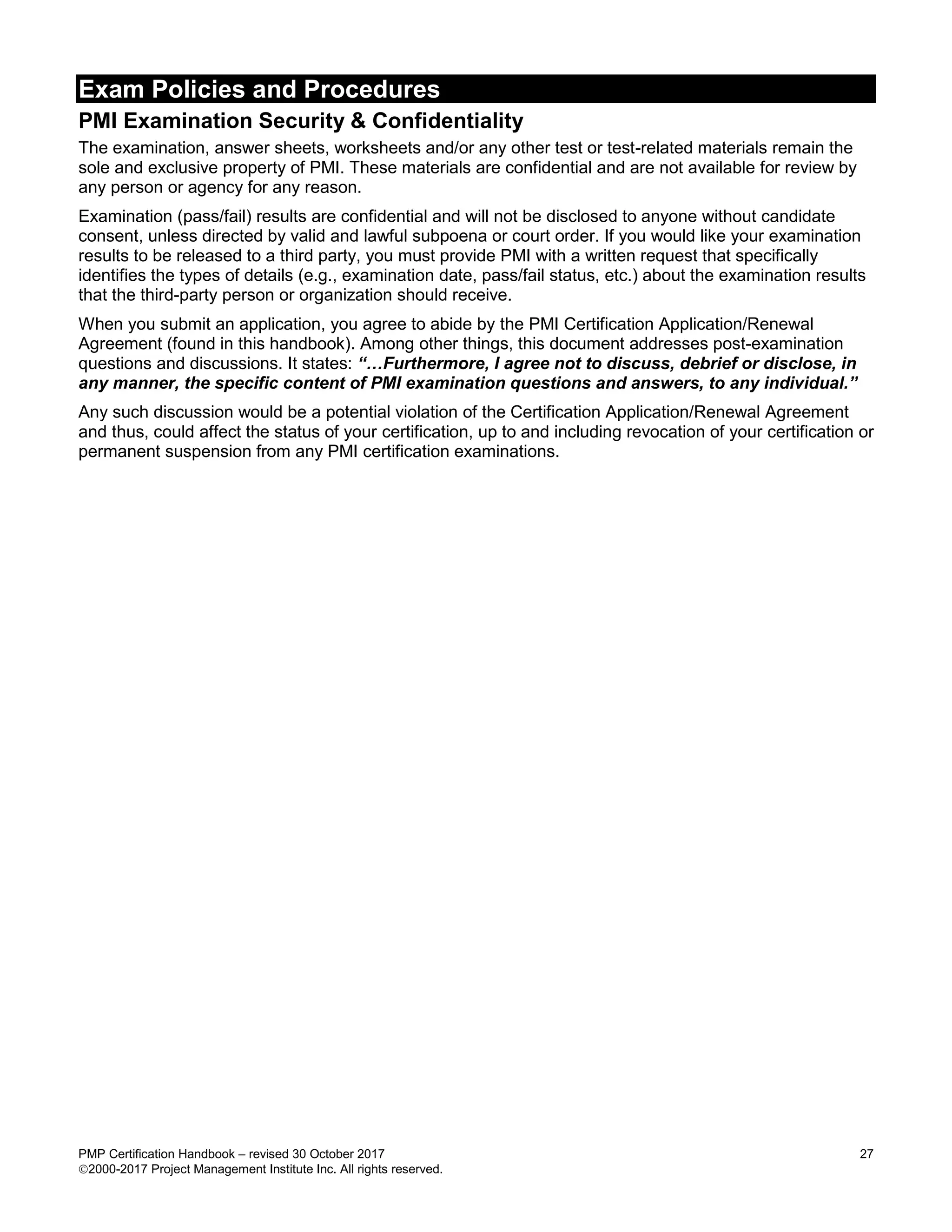 Exam Policies and Procedures
PMP Certification Handbook – revised 30 October 2017 27
2000-2017 Project Management Institute Inc. All rights reserved.
PMI Examination Security & Confidentiality
The examination, answer sheets, worksheets and/or any other test or test-related materials remain the
sole and exclusive property of PMI. These materials are confidential and are not available for review by
any person or agency for any reason.
Examination (pass/fail) results are confidential and will not be disclosed to anyone without candidate
consent, unless directed by valid and lawful subpoena or court order. If you would like your examination
results to be released to a third party, you must provide PMI with a written request that specifically
identifies the types of details (e.g., examination date, pass/fail status, etc.) about the examination results
that the third-party person or organization should receive.
When you submit an application, you agree to abide by the PMI Certification Application/Renewal
Agreement (found in this handbook). Among other things, this document addresses post-examination
questions and discussions. It states: “…Furthermore, I agree not to discuss, debrief or disclose, in
any manner, the specific content of PMI examination questions and answers, to any individual.”
Any such discussion would be a potential violation of the Certification Application/Renewal Agreement
and thus, could affect the status of your certification, up to and including revocation of your certification or
permanent suspension from any PMI certification examinations.
 