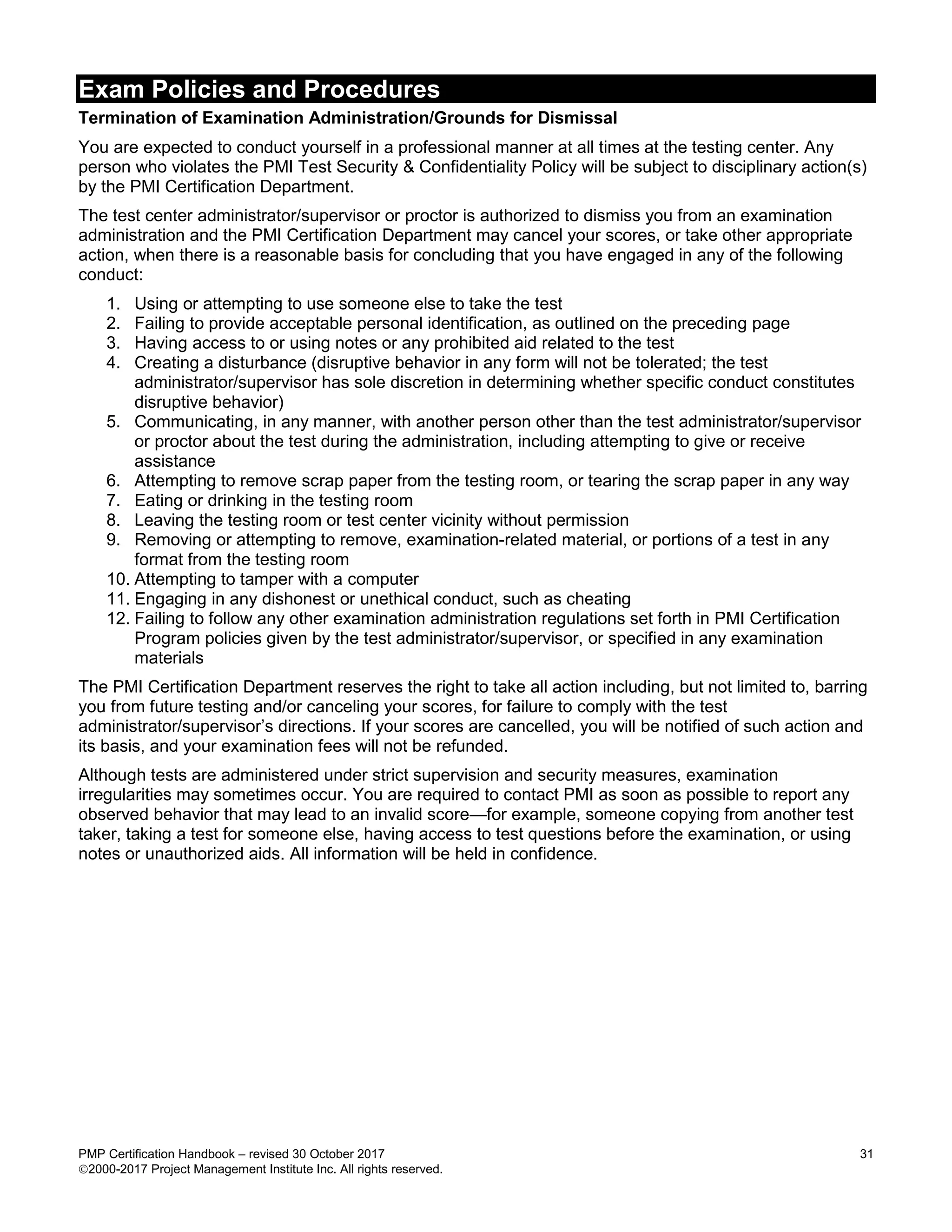 Exam Policies and Procedures
PMP Certification Handbook – revised 30 October 2017 31
2000-2017 Project Management Institute Inc. All rights reserved.
Termination of Examination Administration/Grounds for Dismissal
You are expected to conduct yourself in a professional manner at all times at the testing center. Any
person who violates the PMI Test Security & Confidentiality Policy will be subject to disciplinary action(s)
by the PMI Certification Department.
The test center administrator/supervisor or proctor is authorized to dismiss you from an examination
administration and the PMI Certification Department may cancel your scores, or take other appropriate
action, when there is a reasonable basis for concluding that you have engaged in any of the following
conduct:
1. Using or attempting to use someone else to take the test
2. Failing to provide acceptable personal identification, as outlined on the preceding page
3. Having access to or using notes or any prohibited aid related to the test
4. Creating a disturbance (disruptive behavior in any form will not be tolerated; the test
administrator/supervisor has sole discretion in determining whether specific conduct constitutes
disruptive behavior)
5. Communicating, in any manner, with another person other than the test administrator/supervisor
or proctor about the test during the administration, including attempting to give or receive
assistance
6. Attempting to remove scrap paper from the testing room, or tearing the scrap paper in any way
7. Eating or drinking in the testing room
8. Leaving the testing room or test center vicinity without permission
9. Removing or attempting to remove, examination-related material, or portions of a test in any
format from the testing room
10. Attempting to tamper with a computer
11. Engaging in any dishonest or unethical conduct, such as cheating
12. Failing to follow any other examination administration regulations set forth in PMI Certification
Program policies given by the test administrator/supervisor, or specified in any examination
materials
The PMI Certification Department reserves the right to take all action including, but not limited to, barring
you from future testing and/or canceling your scores, for failure to comply with the test
administrator/supervisor’s directions. If your scores are cancelled, you will be notified of such action and
its basis, and your examination fees will not be refunded.
Although tests are administered under strict supervision and security measures, examination
irregularities may sometimes occur. You are required to contact PMI as soon as possible to report any
observed behavior that may lead to an invalid score—for example, someone copying from another test
taker, taking a test for someone else, having access to test questions before the examination, or using
notes or unauthorized aids. All information will be held in confidence.
 