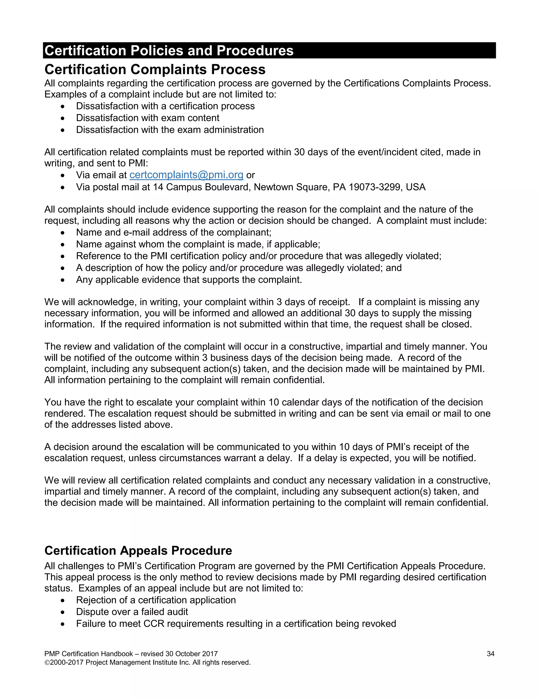 Certification Policies and Procedures
PMP Certification Handbook – revised 30 October 2017 34
2000-2017 Project Management Institute Inc. All rights reserved.
Certification Complaints Process
All complaints regarding the certification process are governed by the Certifications Complaints Process.
Examples of a complaint include but are not limited to:
 Dissatisfaction with a certification process
 Dissatisfaction with exam content
 Dissatisfaction with the exam administration
All certification related complaints must be reported within 30 days of the event/incident cited, made in
writing, and sent to PMI:
 Via email at certcomplaints@pmi.org or
 Via postal mail at 14 Campus Boulevard, Newtown Square, PA 19073-3299, USA
All complaints should include evidence supporting the reason for the complaint and the nature of the
request, including all reasons why the action or decision should be changed. A complaint must include:
 Name and e-mail address of the complainant;
 Name against whom the complaint is made, if applicable;
 Reference to the PMI certification policy and/or procedure that was allegedly violated;
 A description of how the policy and/or procedure was allegedly violated; and
 Any applicable evidence that supports the complaint.
We will acknowledge, in writing, your complaint within 3 days of receipt. If a complaint is missing any
necessary information, you will be informed and allowed an additional 30 days to supply the missing
information. If the required information is not submitted within that time, the request shall be closed.
The review and validation of the complaint will occur in a constructive, impartial and timely manner. You
will be notified of the outcome within 3 business days of the decision being made. A record of the
complaint, including any subsequent action(s) taken, and the decision made will be maintained by PMI.
All information pertaining to the complaint will remain confidential.
You have the right to escalate your complaint within 10 calendar days of the notification of the decision
rendered. The escalation request should be submitted in writing and can be sent via email or mail to one
of the addresses listed above.
A decision around the escalation will be communicated to you within 10 days of PMI’s receipt of the
escalation request, unless circumstances warrant a delay. If a delay is expected, you will be notified.
We will review all certification related complaints and conduct any necessary validation in a constructive,
impartial and timely manner. A record of the complaint, including any subsequent action(s) taken, and
the decision made will be maintained. All information pertaining to the complaint will remain confidential.
Certification Appeals Procedure
All challenges to PMI’s Certification Program are governed by the PMI Certification Appeals Procedure.
This appeal process is the only method to review decisions made by PMI regarding desired certification
status. Examples of an appeal include but are not limited to:
 Rejection of a certification application
 Dispute over a failed audit
 Failure to meet CCR requirements resulting in a certification being revoked
 