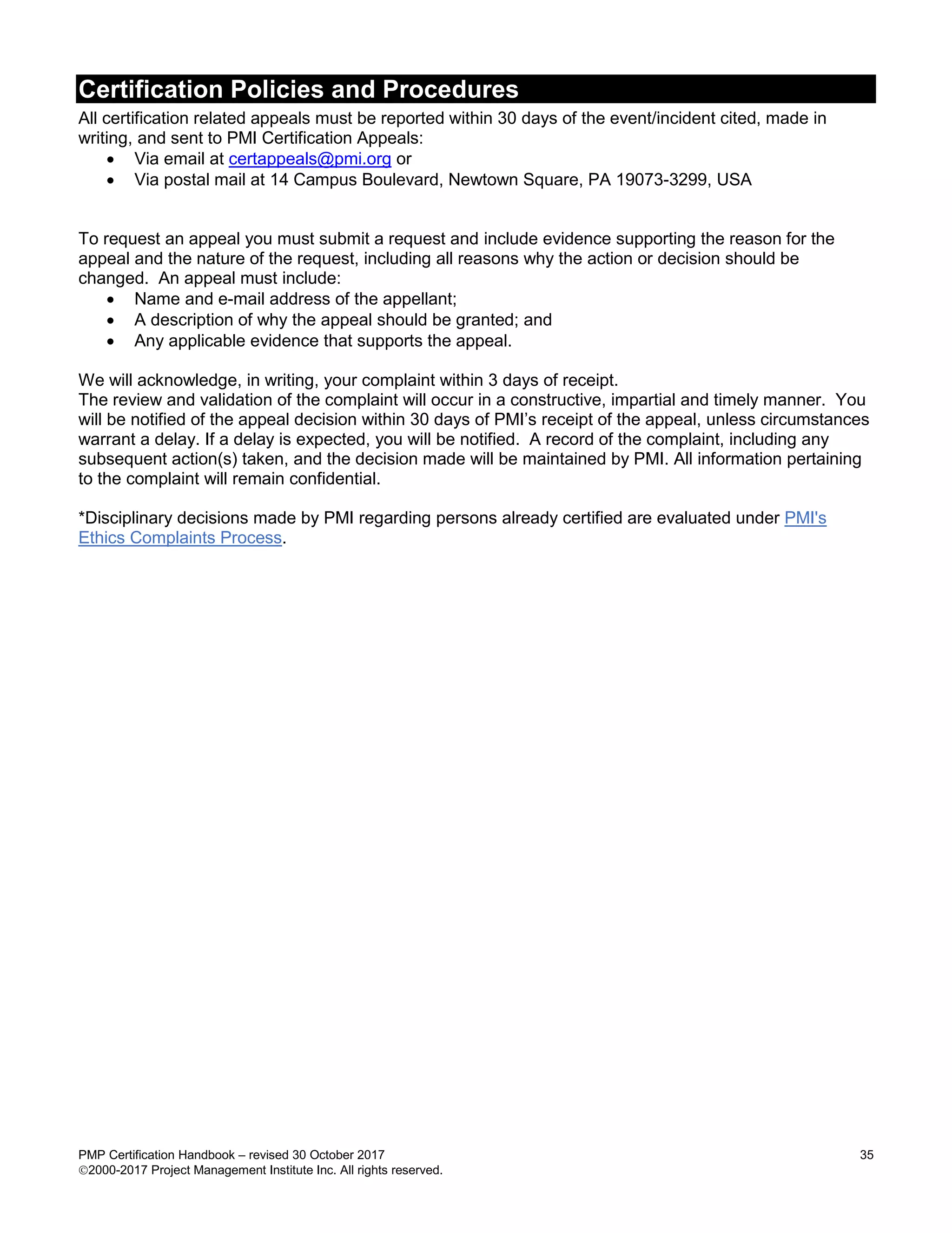 Certification Policies and Procedures
PMP Certification Handbook – revised 30 October 2017 35
2000-2017 Project Management Institute Inc. All rights reserved.
All certification related appeals must be reported within 30 days of the event/incident cited, made in
writing, and sent to PMI Certification Appeals:
 Via email at certappeals@pmi.org or
 Via postal mail at 14 Campus Boulevard, Newtown Square, PA 19073-3299, USA
To request an appeal you must submit a request and include evidence supporting the reason for the
appeal and the nature of the request, including all reasons why the action or decision should be
changed. An appeal must include:
 Name and e-mail address of the appellant;
 A description of why the appeal should be granted; and
 Any applicable evidence that supports the appeal.
We will acknowledge, in writing, your complaint within 3 days of receipt.
The review and validation of the complaint will occur in a constructive, impartial and timely manner. You
will be notified of the appeal decision within 30 days of PMI’s receipt of the appeal, unless circumstances
warrant a delay. If a delay is expected, you will be notified. A record of the complaint, including any
subsequent action(s) taken, and the decision made will be maintained by PMI. All information pertaining
to the complaint will remain confidential.
*Disciplinary decisions made by PMI regarding persons already certified are evaluated under PMI's
Ethics Complaints Process.
 