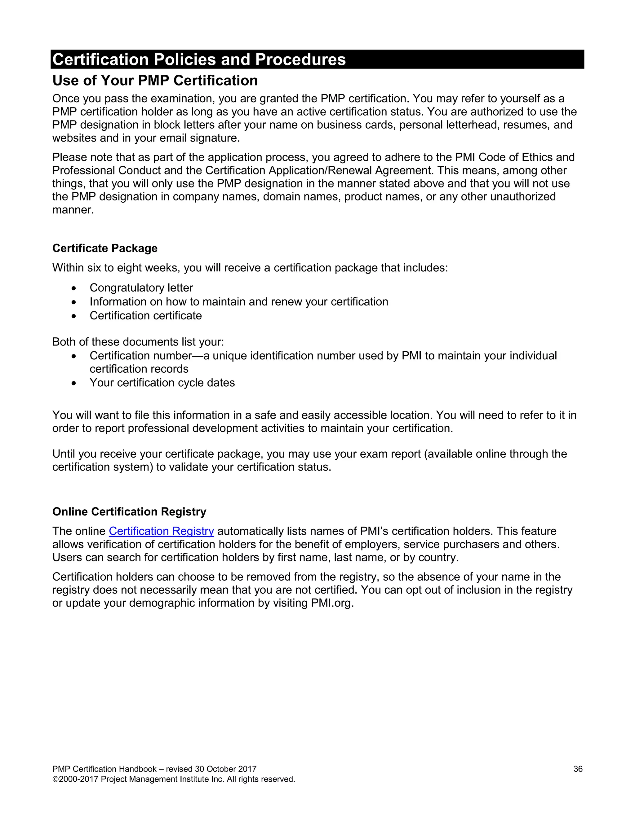 Certification Policies and Procedures
PMP Certification Handbook – revised 30 October 2017 36
2000-2017 Project Management Institute Inc. All rights reserved.
Use of Your PMP Certification
Once you pass the examination, you are granted the PMP certification. You may refer to yourself as a
PMP certification holder as long as you have an active certification status. You are authorized to use the
PMP designation in block letters after your name on business cards, personal letterhead, resumes, and
websites and in your email signature.
Please note that as part of the application process, you agreed to adhere to the PMI Code of Ethics and
Professional Conduct and the Certification Application/Renewal Agreement. This means, among other
things, that you will only use the PMP designation in the manner stated above and that you will not use
the PMP designation in company names, domain names, product names, or any other unauthorized
manner.
Certificate Package
Within six to eight weeks, you will receive a certification package that includes:
 Congratulatory letter
 Information on how to maintain and renew your certification
 Certification certificate
Both of these documents list your:
 Certification number—a unique identification number used by PMI to maintain your individual
certification records
 Your certification cycle dates
You will want to file this information in a safe and easily accessible location. You will need to refer to it in
order to report professional development activities to maintain your certification.
Until you receive your certificate package, you may use your exam report (available online through the
certification system) to validate your certification status.
Online Certification Registry
The online Certification Registry automatically lists names of PMI’s certification holders. This feature
allows verification of certification holders for the benefit of employers, service purchasers and others.
Users can search for certification holders by first name, last name, or by country.
Certification holders can choose to be removed from the registry, so the absence of your name in the
registry does not necessarily mean that you are not certified. You can opt out of inclusion in the registry
or update your demographic information by visiting PMI.org.
 
