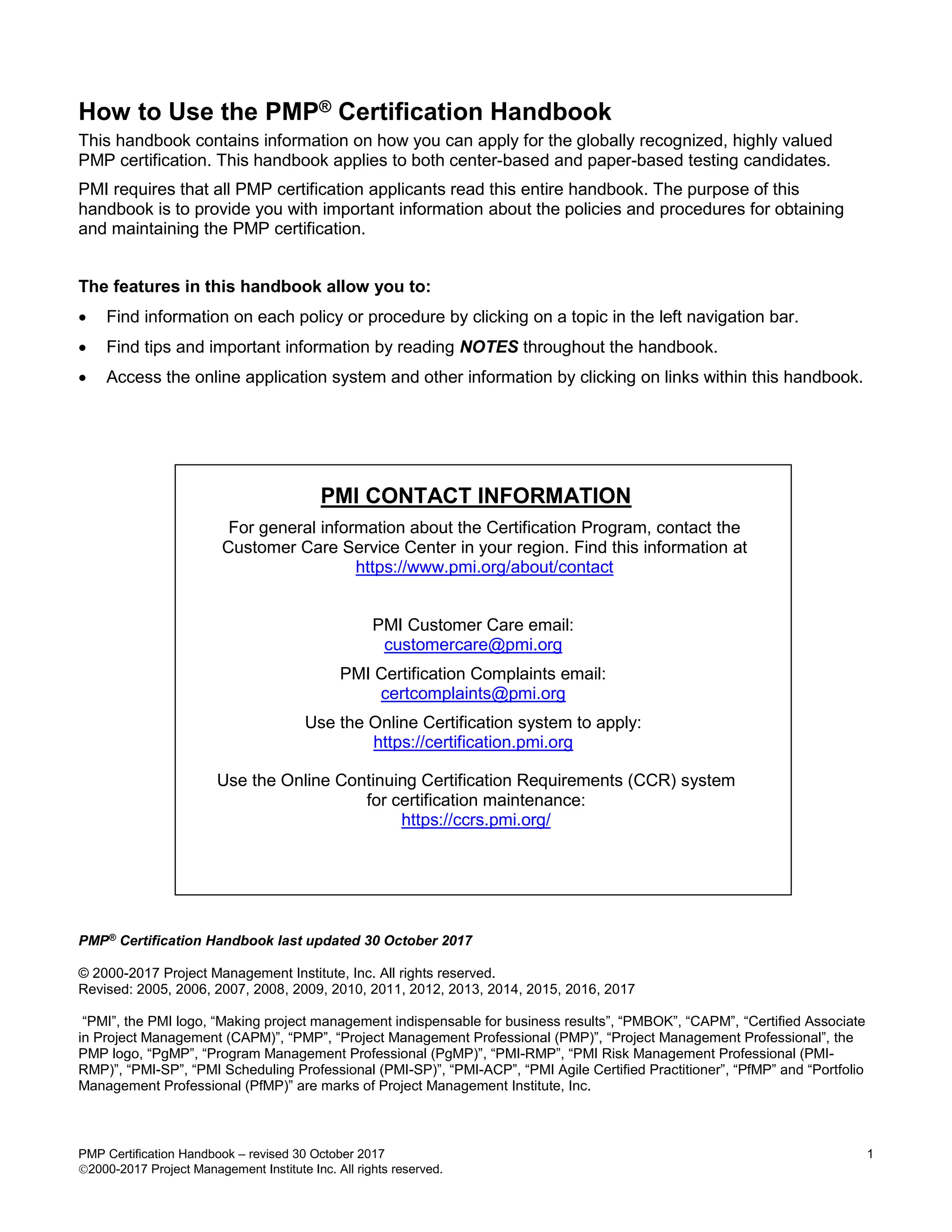 PMP Certification Handbook – revised 30 October 2017 1
2000-2017 Project Management Institute Inc. All rights reserved.
How to Use the PMP® Certification Handbook
This handbook contains information on how you can apply for the globally recognized, highly valued
PMP certification. This handbook applies to both center-based and paper-based testing candidates.
PMI requires that all PMP certification applicants read this entire handbook. The purpose of this
handbook is to provide you with important information about the policies and procedures for obtaining
and maintaining the PMP certification.
The features in this handbook allow you to:
 Find information on each policy or procedure by clicking on a topic in the left navigation bar.
 Find tips and important information by reading NOTES throughout the handbook.
 Access the online application system and other information by clicking on links within this handbook.
PMI CONTACT INFORMATION
For general information about the Certification Program, contact the
Customer Care Service Center in your region. Find this information at
https://www.pmi.org/about/contact
PMI Customer Care email:
customercare@pmi.org
PMI Certification Complaints email:
certcomplaints@pmi.org
Use the Online Certification system to apply:
https://certification.pmi.org
Use the Online Continuing Certification Requirements (CCR) system
for certification maintenance:
https://ccrs.pmi.org/
PMP®
Certification Handbook last updated 30 October 2017
© 2000-2017 Project Management Institute, Inc. All rights reserved.
Revised: 2005, 2006, 2007, 2008, 2009, 2010, 2011, 2012, 2013, 2014, 2015, 2016, 2017
“PMI”, the PMI logo, “Making project management indispensable for business results”, “PMBOK”, “CAPM”, “Certified Associate
in Project Management (CAPM)”, “PMP”, “Project Management Professional (PMP)”, “Project Management Professional”, the
PMP logo, “PgMP”, “Program Management Professional (PgMP)”, “PMI-RMP”, “PMI Risk Management Professional (PMI-
RMP)”, “PMI-SP”, “PMI Scheduling Professional (PMI-SP)”, “PMI-ACP”, “PMI Agile Certified Practitioner”, “PfMP” and “Portfolio
Management Professional (PfMP)” are marks of Project Management Institute, Inc.
 
