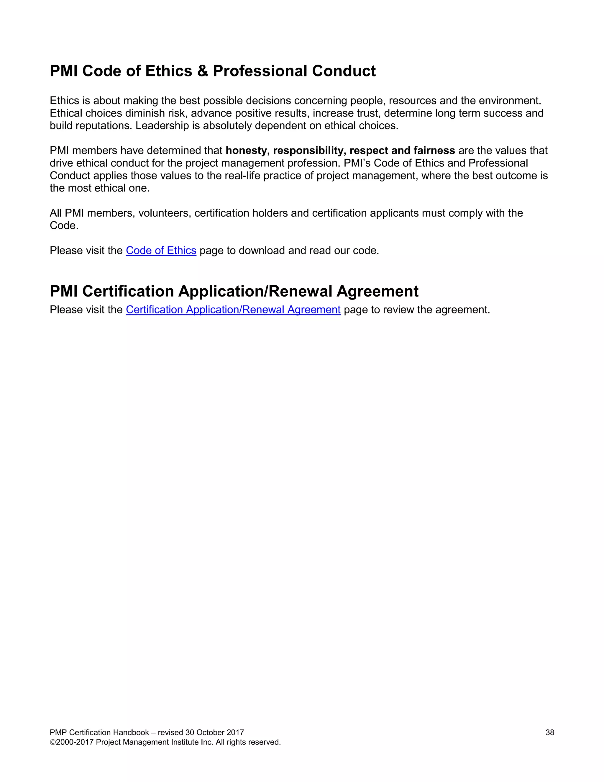 PMP Certification Handbook – revised 30 October 2017 38
2000-2017 Project Management Institute Inc. All rights reserved.
PMI Code of Ethics & Professional Conduct
Ethics is about making the best possible decisions concerning people, resources and the environment.
Ethical choices diminish risk, advance positive results, increase trust, determine long term success and
build reputations. Leadership is absolutely dependent on ethical choices.
PMI members have determined that honesty, responsibility, respect and fairness are the values that
drive ethical conduct for the project management profession. PMI’s Code of Ethics and Professional
Conduct applies those values to the real-life practice of project management, where the best outcome is
the most ethical one.
All PMI members, volunteers, certification holders and certification applicants must comply with the
Code.
Please visit the Code of Ethics page to download and read our code.
PMI Certification Application/Renewal Agreement
Please visit the Certification Application/Renewal Agreement page to review the agreement.
 