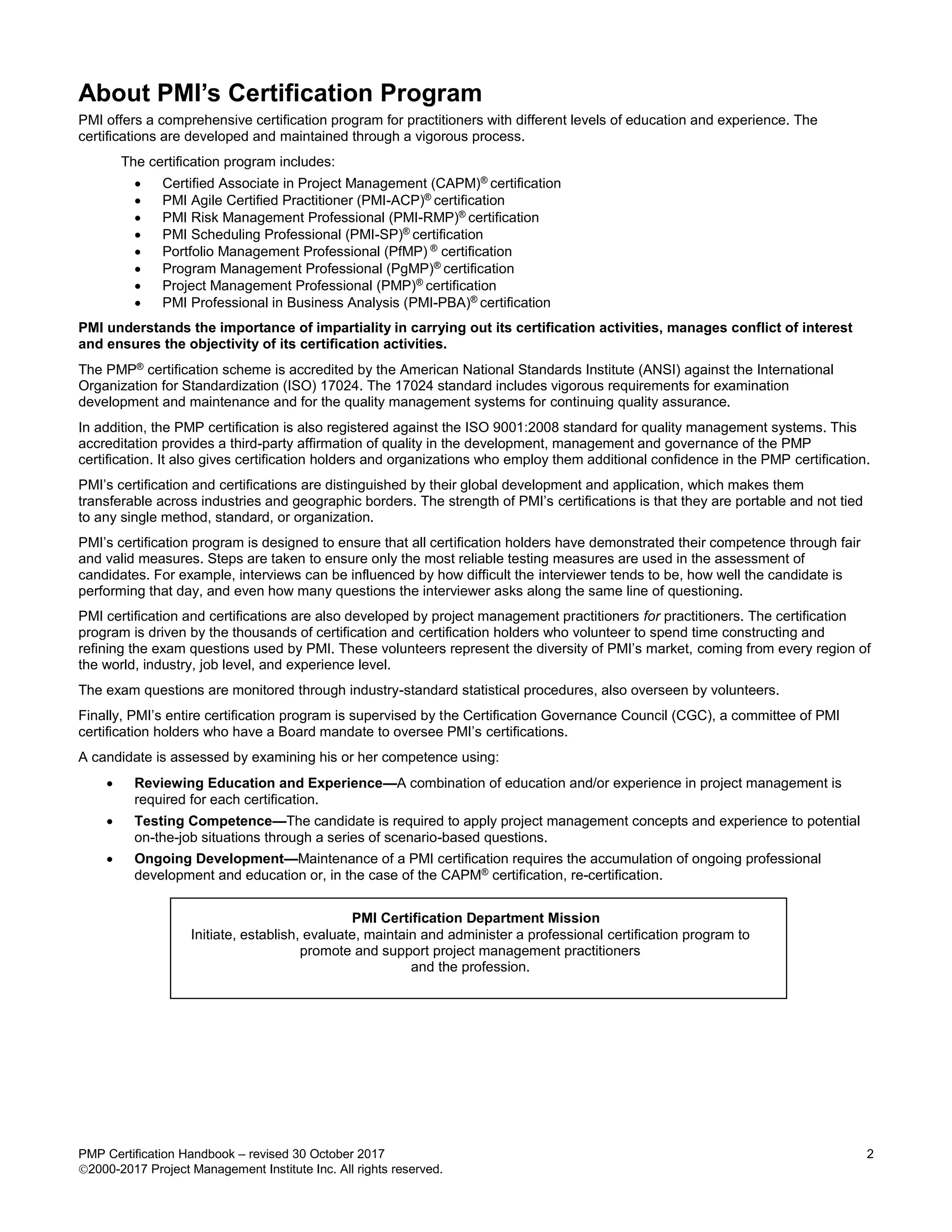 PMP Certification Handbook – revised 30 October 2017 2
2000-2017 Project Management Institute Inc. All rights reserved.
About PMI’s Certification Program
PMI offers a comprehensive certification program for practitioners with different levels of education and experience. The
certifications are developed and maintained through a vigorous process.
The certification program includes:
 Certified Associate in Project Management (CAPM)®
certification
 PMI Agile Certified Practitioner (PMI-ACP)®
certification
 PMI Risk Management Professional (PMI-RMP)®
certification
 PMI Scheduling Professional (PMI-SP)®
certification
 Portfolio Management Professional (PfMP) ®
certification
 Program Management Professional (PgMP)®
certification
 Project Management Professional (PMP)®
certification
 PMI Professional in Business Analysis (PMI-PBA)®
certification
PMI understands the importance of impartiality in carrying out its certification activities, manages conflict of interest
and ensures the objectivity of its certification activities.
The PMP®
certification scheme is accredited by the American National Standards Institute (ANSI) against the International
Organization for Standardization (ISO) 17024. The 17024 standard includes vigorous requirements for examination
development and maintenance and for the quality management systems for continuing quality assurance.
In addition, the PMP certification is also registered against the ISO 9001:2008 standard for quality management systems. This
accreditation provides a third-party affirmation of quality in the development, management and governance of the PMP
certification. It also gives certification holders and organizations who employ them additional confidence in the PMP certification.
PMI’s certification and certifications are distinguished by their global development and application, which makes them
transferable across industries and geographic borders. The strength of PMI’s certifications is that they are portable and not tied
to any single method, standard, or organization.
PMI’s certification program is designed to ensure that all certification holders have demonstrated their competence through fair
and valid measures. Steps are taken to ensure only the most reliable testing measures are used in the assessment of
candidates. For example, interviews can be influenced by how difficult the interviewer tends to be, how well the candidate is
performing that day, and even how many questions the interviewer asks along the same line of questioning.
PMI certification and certifications are also developed by project management practitioners for practitioners. The certification
program is driven by the thousands of certification and certification holders who volunteer to spend time constructing and
refining the exam questions used by PMI. These volunteers represent the diversity of PMI’s market, coming from every region of
the world, industry, job level, and experience level.
The exam questions are monitored through industry-standard statistical procedures, also overseen by volunteers.
Finally, PMI’s entire certification program is supervised by the Certification Governance Council (CGC), a committee of PMI
certification holders who have a Board mandate to oversee PMI’s certifications.
A candidate is assessed by examining his or her competence using:
 Reviewing Education and Experience—A combination of education and/or experience in project management is
required for each certification.
 Testing Competence—The candidate is required to apply project management concepts and experience to potential
on-the-job situations through a series of scenario-based questions.
 Ongoing Development—Maintenance of a PMI certification requires the accumulation of ongoing professional
development and education or, in the case of the CAPM®
certification, re-certification.
PMI Certification Department Mission
Initiate, establish, evaluate, maintain and administer a professional certification program to
promote and support project management practitioners
and the profession.
 