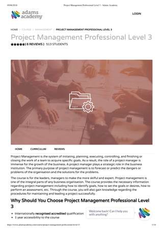 05/06/2018 Project Management Professional Level 3 - Adams Academy
https://www.adamsacademy.com/course/project-management-professional-level-3/ 1/14
( 6 REVIEWS )
HOME / COURSE / MANAGEMENT / PROJECT MANAGEMENT PROFESSIONAL LEVEL 3
Project Management Professional Level 3
513 STUDENTS
Project Management is the system of initiating, planning, executing, controlling, and nishing or
closing the work of a team to acquire speci c goals. As a result, the role of a project manager is
immense for the growth of the business. A project manager plays a strategic role in the business
institution. The primary purpose of project management is to forecast or predict the dangers or
problems of the organisation and the solutions for the problems.
The course is for the leaders, managers to make the more skilful and expert. Project management is
one of the integral parts of any business organisation. The course provides the necessary information
regarding project management including how to identify goals, how to set the goals or desires, how to
perform an assessment, etc. Through the course, you will also gain knowledge regarding the
procedures for maintaining and leading a project successfully.
Why Should You Choose Project Management Professional Level
3
Internationally recognised accredited quali cation
1 year accessibility to the course
HOME CURRICULUM REVIEWS
LOGIN
Welcome back! Can I help you
with anything? 
 