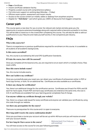 05/06/2018 Project Management Professional Level 3 - Adams Academy
https://www.adamsacademy.com/course/project-management-professional-level-3/ 2/14
Free e-Certi cate
Instant certi cate validation facility
Properly curated course with comprehensive syllabus
Full-time tutor support on working days (Monday – Friday)
E cient exam system, assessment and instant results
Access to the course content on mobile, tablet or desktop from anywhere anytime
Eligible for **NUS Extra** card which gives you 1000’s of discounts from biggest companies.
Career path
This course opens a new door for you to enter the relevant job market and also gives you the
opportunity to acquire extensive knowledge along with required skills to become successful in no time.
You will be able to stand out in the crowd after completing this course. You will also be able to add our
quali cations to your Resume and make yourself worthy in the competitive job industry.
FAQs
Who is this course for?
There is no experience or previous quali cations required for enrolment on this course. It is available to
all students of all academic backgrounds.
Is this course accredited?
Yes, this course is accredited by IAO and CPD Quali cation Standards.
If I take the course, how will I be assessed?
Once you complete all the lessons/units, you are required to sit an exam which is multiple-choice. Pass
mark is 60%.
Does this course include exams?
Yes, this course includes exams.
How can I achieve my certiﬁcate?
Once you successfully pass your exam you can obtain your certi cate of achievement either in PDF or
hard copy format, or both, for an additional fee.  Certi cates are also available as e-certi cates.
Is there any charge for certiﬁcation?
Yes, there is an additional charge for the certi cation service.  Certi cates are £4 each for PDFs and £8
each for hard copies. If both PDF and hard copy certi cates are ordered at the same time, the cost is
£10. E-certi cates are available from your learning portal completely free of charge.
Can anyone validate my certiﬁcate through your website?
Yes, there is a unique code issued for every certi cate and anyone can validate your certi cate by using
this code through our website.
Are there any prerequisites for the course?
There are no prerequisites for this course and it is open to everyone.
How long until I receive the course conﬁrmation details?
Once you purchase a course your account will be set up within 48 hours and you will receive an email
with your account details.
For how long do I have access to the course?
You will have access to the course for one year following purchase.
Welcome back! Can I help you
with anything? 
 