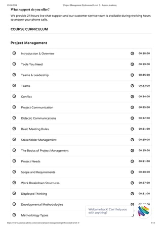05/06/2018 Project Management Professional Level 3 - Adams Academy
https://www.adamsacademy.com/course/project-management-professional-level-3/ 3/14
 
 
 
 
 
 
 
 
 
 
 
 
 
 
 
 
What support do you offer?
We provide 24 hours live chat support and our customer service team is available during working hours
to answer your phone calls.
Project Management
Introduction & Overview 00:16:00
Tools You Need 00:19:00
Teams & Leadership 00:35:00
Teams 00:33:00
Con ict 00:34:00
Project Communication 00:25:00
Didactic Communications 00:22:00
Basic Meeting Rules 00:21:00
Stakeholder Management 00:19:00
The Basics of Project Management 00:19:00
Project Needs 00:21:00
Scope and Requirements 00:28:00
Work Breakdown Structures 00:27:00
Displayed Thinking 00:31:00
Developmental Methodologies 00:25:00
Methodology Types 00:26:00
COURSE CURRICULUM
Welcome back! Can I help you
with anything? 
 