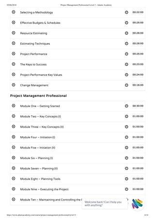 05/06/2018 Project Management Professional Level 3 - Adams Academy
https://www.adamsacademy.com/course/project-management-professional-level-3/ 4/14
 
 
 
 
 
 
 
 
 
 
 
 
 
 
 
 
 
 
Selecting a Methodology 00:22:00
E ective Budgets & Schedules 00:25:00
Resource Estimating 00:26:00
Estimating Techniques 00:26:00
Project Performance 00:25:00
The Keys to Success 00:23:00
Project Performance Key Values 00:24:00
Change Management 00:16:00
Project Management Professional
Module One – Getting Started 00:30:00
Module Two – Key Concepts (I) 01:00:00
Module Three – Key Concepts (II) 01:00:00
Module Four – Initiation (I) 01:00:00
Module Five – Initiation (II) 01:00:00
Module Six – Planning (I) 01:00:00
Module Seven – Planning (II) 01:00:00
Module Eight – Planning Tools 01:00:00
Module Nine – Executing the Project 01:00:00
Module Ten – Maintaining and Controlling the Project 01:00:00
Welcome back! Can I help you
with anything? 
 