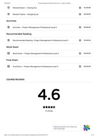 05/06/2018 Project Management Professional Level 3 - Adams Academy
https://www.adamsacademy.com/course/project-management-professional-level-3/ 5/14
 
 
 
 
- 
- 
Module Eleven – Closing Out 01:00:00
Module Twelve – Wrapping Up 00:30:00
Activities
Activities – Project Management Professional Level 3 00:00:00
Recommended Reading
Recommended Reading : Project Management Professional Level 3 00:00:00
Mock Exam
Mock Exam – Project Management Professional Level 3 00:20:00
Final Exam
Final Exam – Project Management Professional Level 3 00:20:00
COURSE REVIEWS
4.6
6 ratings

Welcome back! Can I help you
with anything? 
 