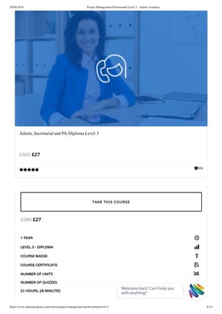 05/06/2018 Project Management Professional Level 3 - Adams Academy
https://www.adamsacademy.com/course/project-management-professional-level-3/ 8/14
606
Admin, Secretarial and PA Diploma Level 3
£27£321

£27£285
1 YEAR
LEVEL 3 - DIPLOMA
COURSE BADGE
COURSE CERTIFICATE
38NUMBER OF UNITS
2NUMBER OF QUIZZES
21 HOURS, 28 MINUTES
TAKE THIS COURSE
Welcome back! Can I help you
with anything? 
 