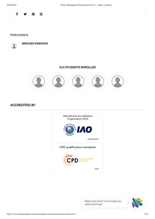 05/06/2018 Project Management Professional Level 3 - Adams Academy
https://www.adamsacademy.com/course/project-management-professional-level-3/ 9/14
Instructors
BRECKEN EMERSON
513 STUDENTS ENROLLED
   
ACCREDITED BY
Welcome back! Can I help you
with anything? 
 