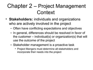 Chapter 2 – Project Management
Context
• Stakeholders: individuals and organizations
who are actively involved in the project
– Often have conflicting expectations and objectives
– In general, differences should be resolved in favor of
the customer – individual(s) or organization(s) that will
use the outcome of the project
– Stakeholder management is a proactive task
• Project Mangers must determine all stakeholders and
incorporate their needs into the project
 