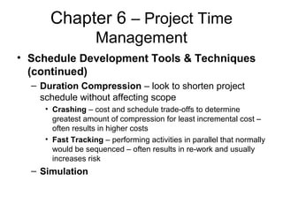 Chapter 6 – Project Time
Management
• Schedule Development Tools & Techniques
(continued)
– Duration Compression – look to shorten project
schedule without affecting scope
• Crashing – cost and schedule trade-offs to determine
greatest amount of compression for least incremental cost –
often results in higher costs
• Fast Tracking – performing activities in parallel that normally
would be sequenced – often results in re-work and usually
increases risk
– Simulation
 