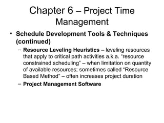 Chapter 6 – Project Time
Management
• Schedule Development Tools & Techniques
(continued)
– Resource Leveling Heuristics – leveling resources
that apply to critical path activities a.k.a. “resource
constrained scheduling” – when limitation on quantity
of available resources; sometimes called “Resource
Based Method” – often increases project duration
– Project Management Software
 