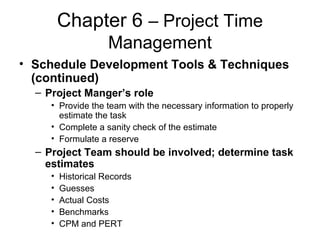 Chapter 6 – Project Time
Management
• Schedule Development Tools & Techniques
(continued)
– Project Manger’s role
• Provide the team with the necessary information to properly
estimate the task
• Complete a sanity check of the estimate
• Formulate a reserve
– Project Team should be involved; determine task
estimates
• Historical Records
• Guesses
• Actual Costs
• Benchmarks
• CPM and PERT
 