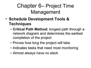 Chapter 6– Project Time
Management
• Schedule Development Tools &
Techniques
– Critical Path Method: longest path through a
network diagram and determines the earliest
completion of the project
– Proves how long the project will take
– Indicates tasks that need most monitoring
– Almost always have no slack
 