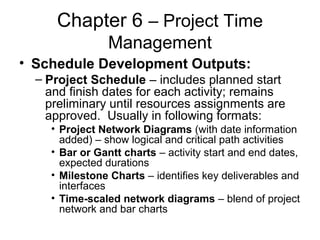 Chapter 6 – Project Time
Management
• Schedule Development Outputs:
– Project Schedule – includes planned start
and finish dates for each activity; remains
preliminary until resources assignments are
approved. Usually in following formats:
• Project Network Diagrams (with date information
added) – show logical and critical path activities
• Bar or Gantt charts – activity start and end dates,
expected durations
• Milestone Charts – identifies key deliverables and
interfaces
• Time-scaled network diagrams – blend of project
network and bar charts
 