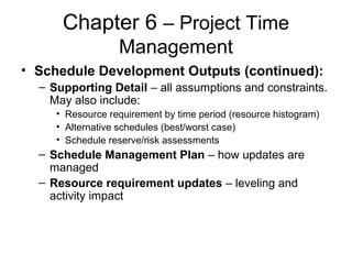 Chapter 6 – Project Time
Management
• Schedule Development Outputs (continued):
– Supporting Detail – all assumptions and constraints.
May also include:
• Resource requirement by time period (resource histogram)
• Alternative schedules (best/worst case)
• Schedule reserve/risk assessments
– Schedule Management Plan – how updates are
managed
– Resource requirement updates – leveling and
activity impact
 