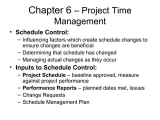 Chapter 6 – Project Time
Management
• Schedule Control:
– Influencing factors which create schedule changes to
ensure changes are beneficial
– Determining that schedule has changed
– Managing actual changes as they occur
• Inputs to Schedule Control:
– Project Schedule – baseline approved, measure
against project performance
– Performance Reports – planned dates met, issues
– Change Requests
– Schedule Management Plan
 