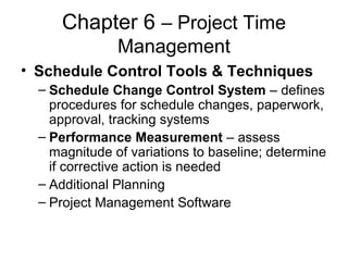 Chapter 6 – Project Time
Management
• Schedule Control Tools & Techniques
– Schedule Change Control System – defines
procedures for schedule changes, paperwork,
approval, tracking systems
– Performance Measurement – assess
magnitude of variations to baseline; determine
if corrective action is needed
– Additional Planning
– Project Management Software
 