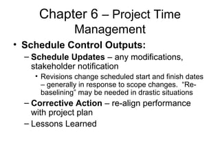 Chapter 6 – Project Time
Management
• Schedule Control Outputs:
– Schedule Updates – any modifications,
stakeholder notification
• Revisions change scheduled start and finish dates
– generally in response to scope changes. “Re-
baselining” may be needed in drastic situations
– Corrective Action – re-align performance
with project plan
– Lessons Learned
 