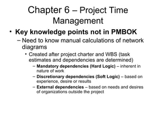 Chapter 6 – Project Time
Management
• Key knowledge points not in PMBOK
– Need to know manual calculations of network
diagrams
• Created after project charter and WBS (task
estimates and dependencies are determined)
– Mandatory dependencies (Hard Logic) – inherent in
nature of work
– Discretionary dependencies (Soft Logic) – based on
experience, desire or results
– External dependencies – based on needs and desires
of organizations outside the project
 