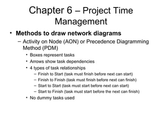 Chapter 6 – Project Time
Management
• Methods to draw network diagrams
– Activity on Node (AON) or Precedence Diagramming
Method (PDM)
• Boxes represent tasks
• Arrows show task dependencies
• 4 types of task relationships
– Finish to Start (task must finish before next can start)
– Finish to Finish (task must finish before next can finish)
– Start to Start (task must start before next can start)
– Start to Finish (task must start before the next can finish)
• No dummy tasks used
 
