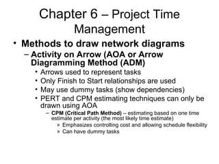 Chapter 6 – Project Time
Management
• Methods to draw network diagrams
– Activity on Arrow (AOA or Arrow
Diagramming Method (ADM)
• Arrows used to represent tasks
• Only Finish to Start relationships are used
• May use dummy tasks (show dependencies)
• PERT and CPM estimating techniques can only be
drawn using AOA
– CPM (Critical Path Method) – estimating based on one time
estimate per activity (the most likely time estimate)
» Emphasizes controlling cost and allowing schedule flexibility
» Can have dummy tasks
 